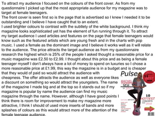 To attract my audience I focused on the colours of the front cover. As from my questionnaire I picked up that the most appropriate audience for my magazine was to target at female teenagers. The front cover is seen first so is the page that is advertised so I knew I needed it to be outstanding and I believe I have caught that to an extent.  I used brighter colours to contrast with the subtlety of the white background. I think my magazine looks sophisticated yet has the element of fun running through it. To attract my target audience I used articles and features on the page that female teenagers would know such as the featured artists which are young fresh and in the charts with pop music. I used a female as the dominant image and I believe it works well as it will relate to the audience. The price attracts the target audience as from my questionnaire research the highest which is 25% of the people I asked thought a reasonable price for a music magazine was £2.50 to £2.99. I thought about this price and as being a female teenager myself I don’t always have a lot of money to spend on luxuries so I chose a more reasonable price at £1.99, this way the magazine is in a budget and is cheaper that they would of paid so would attract the audience with  cheapness. The offer attracts the audience as well as everyone likes a discount on something so would attract the youngsters. The name  of the magazine I made big and at the top so it stands out so if my  magazine is popular by name the audience can find my music  magazine through the name. However, although I have good points I  think there is room for improvement to make my magazine more  attractive, I think I should of used more inserts of bands and more  splashes of colours as this would attract more of the attention of the  female teenage audience.  