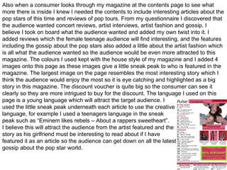 Also when a consumer looks through my magazine at the contents page to see what  more there is inside I knew I needed the contents to include interesting articles about the pop stars of this time and reviews of pop tours. From my questionnaire I discovered that the audience wanted concert reviews, artist interviews, artist fashion and gossip. I believe I took on board what the audience wanted and added my own twist into it. I added reviews which the female teenage audience will find interesting, and the features including the gossip about the pop stars also added a little about the artist fashion which is all what the audience wanted so the audience would be even more attracted to this magazine. The colours I used kept with the house style of my magazine and I added 4 images onto this page as these images give a little sneak peak to who is featured in the magazine. The largest image on the page resembles the most interesting story which I think the audience would enjoy the most so it is eye catching and highlighted as a big story in this magazine. The discount voucher is quite big so the consumer can see it clearly so they are more intrigued to buy for the discount. The language I used on this page is a young language which will attract the target audience. I  used the little sneak peak underneath each article to use the creative  language, for example I used a teenagers language in the sneak  peak such as “Eminem likes rebels – About a rappers sweetheart”.  I believe this will attract the audience from the artist featured and the  story as his girlfriend must be interesting to read about if I have featured it as an article so the audience can get down on all the latest  gossip about the pop star world. 