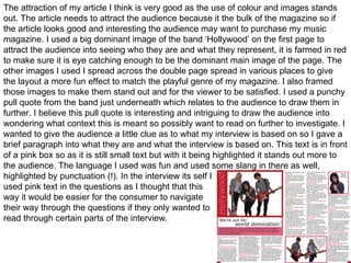 The attraction of my article I think is very good as the use of colour and images stands out. The article needs to attract the audience because it the bulk of the magazine so if the article looks good and interesting the audience may want to purchase my music magazine. I used a big dominant image of the band ‘Hollywood’ on the first page to attract the audience into seeing who they are and what they represent, it is farmed in red to make sure it is eye catching enough to be the dominant main image of the page. The other images I used I spread across the double page spread in various places to give the layout a more fun effect to match the playful genre of my magazine. I also framed those images to make them stand out and for the viewer to be satisfied. I used a punchy pull quote from the band just underneath which relates to the audience to draw them in further. I believe this pull quote is interesting and intriguing to draw the audience into wondering what context this is meant so possibly want to read on further to investigate. I wanted to give the audience a little clue as to what my interview is based on so I gave a brief paragraph into what they are and what the interview is based on. This text is in front of a pink box so as it is still small text but with it being highlighted it stands out more to the audience. The language I used was fun and used some slang in there as well, highlighted by punctuation (!). In the interview its self I  used pink text in the questions as I thought that this  way it would be easier for the consumer to navigate  their way through the questions if they only wanted to  read through certain parts of the interview.  