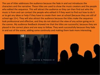 The use of titles addresses the audience because the fade in and out introduces the
characters and the narrative. These titles are used to show the music creators and the people
who edited the sequence. This will attract the audience as they can then find out who the
music is from and can contact the people who edited it if they want to find out how to do it
or to get any ideas or help if they have to create their own at school (because they are still of
school age 15+). They will also attract the audience because the titles make the sequence
look professional and effective, and they do not obstruct the view of any action going on in
the scenes. My audience feedback showed me that the titles are successful, because they are
placed in the correct place and are easy to follow. They work successfully because they fade
in and out of the scene, adding some continuity and making them look more interesting.

 