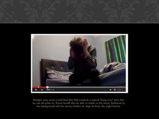 Straight away teens could find this film comical, a typical ‘hung-over’ teen that
we can all relate to. Teens would also be able to relate to the messy bedroom in
the background and the messy clothes he slept in from the night before.
 