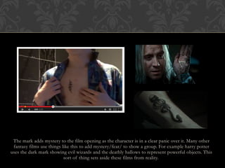 The mark adds mystery to the film opening as the character is in a clear panic over it. Many other
fantasy films use things like this to add mystery/fear/ to show a group. For example harry potter
uses the dark mark showing evil wizards and the deathly hallows to represent powerful objects. This
sort of thing sets aside these films from reality.
 