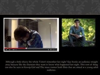 Although a little cheesy the whole ‘I don’t remember last night’ face hooks an audience straight
away because like the character they want to know what happened last night. This sort of thing
can also be seen in Gossip Girl and The maze runner both films that are aimed at a young adult
audience.
 