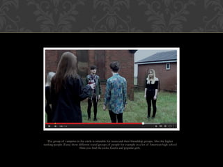 The group of vampires in the circle is relatable for teens and their friendship groups. Also the higher
ranking people (Ezra) show different social groups of people for example in a lot of American high school
films you find the jocks, Geeks and popular girls.
 