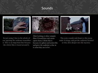 In just using 1 line in the whole of
our opening the audience remember
it. This is an important line because
the whole film is based around it.
After looking at other vampire
films I found that rock music
opens them. I think this is
because tis upbeat and action like
and gives the audience a clue as
to what they are in for.
The eerie sounds and chant to this scene
make it creepy and get the audience hooked
as they dive deeper into the mystery.
Sounds
 