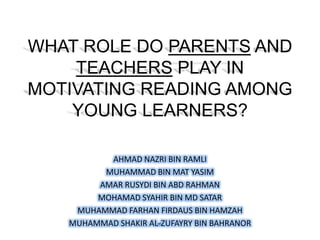 WHAT ROLE DO PARENTS AND
    TEACHERS PLAY IN
MOTIVATING READING AMONG
    YOUNG LEARNERS?

          AHMAD NAZRI BIN RAMLI
         MUHAMMAD BIN MAT YASIM
        AMAR RUSYDI BIN ABD RAHMAN
        MOHAMAD SYAHIR BIN MD SATAR
    MUHAMMAD FARHAN FIRDAUS BIN HAMZAH
   MUHAMMAD SHAKIR AL-ZUFAYRY BIN BAHRANOR
 