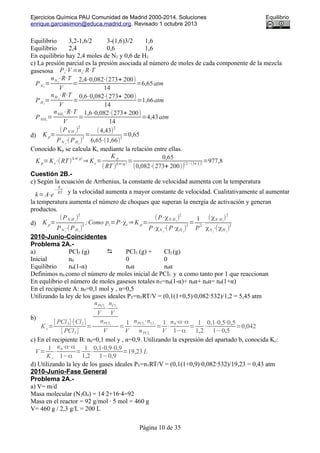 Ejercicios Química PAU Comunidad de Madrid 2000-2014. Soluciones Equilibrio
enrique.garciasimon@educa.madrid.org. Revisado 1 octubre 2013
Equilibrio 3,2-1,6/2 3-(1,6)3/2 1,6
Equilibrio 2,4 0,6 1,6
En equilibrio hay 2,4 moles de N2 y 0,6 de H2
c) La presión parcial es la presión asociada al número de moles de cada componente de la mezcla
gasesosa Pi⋅V =ni⋅R⋅T
PN2
=
nN 2
⋅R⋅T
V
=
2,4⋅0,082⋅(273+ 200)
14
=6,65atm
PH2
=
nH 2
⋅R⋅T
V
=
0,6⋅0,082⋅(273+ 200)
14
=1,66atm
PNH3
=
nNH3
⋅R⋅T
V
=
1,6⋅0,082⋅(273+ 200)
14
=4,43atm
d) K p=
(PN H 3
)
2
PN 2
⋅(PH2
)
3
=
(4,43)
2
6,65⋅(1,66)
3
=0,65
Conocido Kp se calcula Kc mediante la relación entre ellas.
K p=Kc⋅(RT )
Δ n( g)
⇒ Kc=
K p
(RT )
Δ n(g)
=
0,65
(0,082⋅(273+ 200))
(2−(3+ 1))
=977,8
Cuestión 2B.-
c) Según la ecuación de Arrhenius, la constante de velocidad aumenta con la temperatura
k=A⋅e
−
Ea
RT y la velocidad aumenta a mayor constante de velocidad. Cualitativamente al aumentar
la temperatura aumenta el número de choques que superan la energía de activación y generan
productos.
d) K p=
(PN H 3
)
2
PN 2
⋅(PH2
)
3
;Como pi=P⋅χi ⇒K p=
(P⋅χN H3
)
2
P⋅χN 2
⋅( P⋅χH 2
)
3
=
1
P
2
⋅
(χN H3
)
2
χN 2
⋅(χH 2
)
3
2010-Junio-Coincidentes
Problema 2A.-
a) PCl5 (g)  PCl3 (g) + Cl2 (g)
Inicial n0 0 0
Equilibrio n0(1-α) n0α n0α
Definimos n0 como el número de moles inicial de PCl5 y α como tanto por 1 que reaccionan
En equlibrio el número de moles gasesos totales nT=n0(1-α)+ n0α+ n0α= n0(1+α)
En el recipiente A: n0=0,1 mol y , α=0,5
Utilizando la ley de los gases ideales PT=nTRT/V = (0,1(1+0,5)·0,082·532)/1,2 = 5,45 atm
b)
K c=
[ PCl3]⋅[Cl2]
[ PCl5]
=
nPCl3
V
⋅
nCl2
V
nPCl5
V
=
1
V
⋅
nPCl3
⋅nCl2
nPCl5
=
1
V
⋅
n0⋅α⋅α
1−α
=
1
1,2
⋅
0,1⋅0,5⋅0,5
1−0,5
=0,042
c) En el recipiente B: n0=0,1 mol y , α=0,9. Utilizando la expresión del apartado b, conocida Kc:
V=
1
K c
⋅
n0⋅α⋅α
1−α
=
1
1,2
⋅
0,1⋅0,9⋅0,9
1−0,9
=19,23 L
d) Utilizando la ley de los gases ideales PT=nTRT/V = (0,1(1+0,9)·0,082·532)/19,23 = 0,43 atm
2010-Junio-Fase General
Problema 2A.-
a) V= m/d
Masa molecular (N2O4) = 14·2+16·4=92
Masa en el reactor = 92 g/mol · 5 mol = 460 g
V= 460 g / 2,3 g/L = 200 L
Página 10 de 35
 