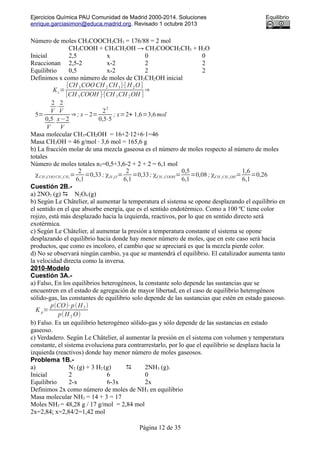 Ejercicios Química PAU Comunidad de Madrid 2000-2014. Soluciones Equilibrio
enrique.garciasimon@educa.madrid.org. Revisado 1 octubre 2013
Número de moles CH3COOCH2CH3 = 176/88 = 2 mol
CH3COOH + CH3CH2OH → CH3COOCH2CH3 + H2O
Inicial 2,5 x 0 0
Reaccionan 2,5-2 x-2 2 2
Equilibrio 0,5 x-2 2 2
Definimos x como número de moles de CH3CH2OH inicial
Kc=
[CH 3COOCH 2 CH3]⋅[ H 2O ]
[CH 3COOH ]⋅[CH 3CH 2OH ]
⇒
5=
2
V
⋅
2
V
0,5
V
⋅
x−2
V
⇒; x−2=
2
2
0,5⋅5
; x=2+ 1,6=3,6mol
Masa molecular CH3-CH2OH = 16+2·12+6·1=46
Masa CH3OH = 46 g/mol · 3,6 mol = 165,6 g
b) La fracción molar de una mezcla gaseosa es el número de moles respecto al número de moles
totales
Número de moles totales nT=0,5+3,6-2 + 2 + 2 = 6,1 mol
χCH 3COO CH 2 CH3
=
2
6,1
=0,33; χH 2O=
2
6,1
=0,33; χCH 3 COOH=
0,5
6,1
=0,08; χCH 3 CH 2 OH=
1,6
6,1
=0,26
Cuestión 2B.-
a) 2NO2 (g)  N2O4 (g)
b) Según Le Châtelier, al aumentar la temperatura el sistema se opone desplazando el equilibrio en
el sentido en el que absorbe energía, que es el sentido endotérmico. Como a 100 ºC tiene color
rojizo, está más desplazado hacia la izquierda, reactivos, por lo que en sentido directo será
exotérmica.
c) Según Le Châtelier, al aumentar la presión a temperatura constante el sistema se opone
desplazando el equilibrio hacia donde hay menor número de moles, que en este caso será hacia
productos, que como es incoloro, el cambio que se apreciará es que la mezcla pierde color.
d) No se observará ningún cambio, ya que se mantendrá el equilibrio. El catalizador aumenta tanto
la velocidad directa como la inversa.
2010-Modelo
Cuestión 3A.-
a) Falso, En los equilibrios heterogéneos, la constante solo depende las sustancias que se
encuentren en el estado de agregación de mayor libertad, en el caso de equilibrio heterogéneos
sólido-gas, las constantes de equilibrio solo depende de las sustancias que estén en estado gaseoso.
K p=
p(CO)⋅p(H 2)
p(H 2 O)
b) Falso. Es un equilibrio heterogéneo sólido-gas y sólo depende de las sustancias en estado
gaseoso.
c) Verdadero. Según Le Châtelier, al aumentar la presión en el sistema con volumen y temperatura
constante, el sistema evoluciona para contrarrestarlo, por lo que el equilibrio se desplaza hacia la
izquierda (reactivos) donde hay menor número de moles gaseosos.
Problema 1B.-
a) N2 (g) + 3 H2 (g)  2NH3 (g).
Inicial 2 6 0
Equilibrio 2-x 6-3x 2x
Definimos 2x como número de moles de NH3 en equilibrio
Masa molecular NH3 = 14 + 3 = 17
Moles NH3 = 48,28 g / 17 g/mol = 2,84 mol
2x=2,84; x=2,84/2=1,42 mol
Página 12 de 35
 