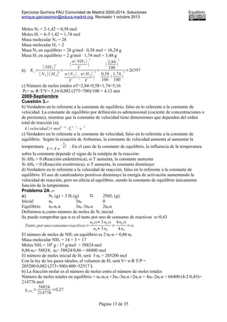 Ejercicios Química PAU Comunidad de Madrid 2000-2014. Soluciones Equilibrio
enrique.garciasimon@educa.madrid.org. Revisado 1 octubre 2013
Moles N2 = 2-1,42 = 0,58 mol
Moles H2 = 6-3·1,42 = 1,74 mol
Masa molecular N2 = 28
Masa molecular H2 = 2
Masa N2 en equilibrio = 28 g/mol · 0,58 mol = 16,24 g
Masa H2 en equilibrio = 2 g/mol · 1,74 mol = 3,48 g
b) K c=
[ NH3]
2
[ N2]⋅[ H 2]
3
=
(
n( NH3)
V
)
2
n(N2)
V
⋅(
n( H 2)
V
)
3
=
(
2,84
100
)
2
0,58
100
⋅(
1,74
100
)
3
=26397
c) Número de moles totales nT=2,84+0,58+1,74=5,16
PT= nT·R·T/V= 5,16·0,082·(273+700)/100 = 4,12 atm
2009-Septiembre
Cuestión 3.–
b) Verdadero en lo referente a la constante de equilibrio, falso en lo referente a la constante de
velocidad. La constante de equilibrio por definición es adimensional (cociente de concentraciones o
de presiones), mientras que la constante de velocidad tiene dimensiones que dependen del orden
total de reacción (n).
k (velocidad)=mol
1−n
⋅ L
n− 1
⋅ s
−1
c) Verdadero en lo referente a la constante de velocidad, falso en lo referente a la constante de
equilibrio. Según la ecuación de Arrhenius, la constante de velocidad aumenta al aumentar la
temperatura k=A⋅e
−
Ea
RT . En el caso de la constante de equilibrio, la influencia de la temperatura
sobre la constante depende el signo de la entalpía de la reacción:
Si ∆HR > 0 (Reacción endotérmica), si T aumenta, la constante aumenta
Si ∆HR < 0 (Reacción exotérmica), si T aumenta, la constante disminuye
d) Verdadero en lo referente a la velocidad de reacción, falso en lo referente a la constante de
equilibrio. El uso de catalizadores positivos disminuye la energía de activación aumentando la
velocidad de reacción, pero no afecta al equilibrio, siendo la constante de equilibrio únicamente
función de la temperatura.
Problema 2A .–
a) N2 (g) + 3 H2 (g)  2NH3 (g).
Inicial n0 3n0 0
Equilibrio n0-n0 α 3n0 -3n0 α 2n0 α
Definimos n0 como número de moles de N2 inicial.
Se puede comprobar que α es el tanto por uno de consumo de reactivos α=0,43
Tanto por unoconsumoreactivos=
n0 α+ 3n0 α
n0+ 3n0
=
4n0 α
4n0
=α
El número de moles de NH3 en equilibrio es 2·n0·α = 0,86·n0
Masa molecular NH3 = 14 + 3 = 17
Moles NH3 = 106
g / 17 g/mol = 58824 mol
0,86·n0= 58824; n0= 58824/0,86 = 68400 mol
El número de moles inicial de H2 será 3·n0 = 205200 mol
Con la ley de los gases ideales, el volumen de H2 será V= n·R·T/P =
205200·0,082·(273+500)/400=32517 L
b) La fracción molar es el número de moles entre el número de moles totales
Número de moles totales en equilibrio = n0-n0 α +3n0 -3n0 α+2n0 α = 4n0 -2n0 α = 68400·(4-2·0,43)=
214776 mol
χNH3
=
58824
214776
=0,27
Página 13 de 35
 