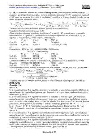 Ejercicios Química PAU Comunidad de Madrid 2000-2014. Soluciones Equilibrio
enrique.garciasimon@educa.madrid.org. Revisado 1 octubre 2013
c) La Kp se mantendrá mientras no variemos la temperatura; cualitativamente podemos ver que si
queremos que el equilibrio se desplace hacia la derecha (se consumen el 60% reactivos en lugar del
43%), habrá que aumentar la presión, de modo que el equilibrio se desplace hacia la derecha que es
donde hay menor número de moles.
K p=
(PN H 3
)
2
PN 2
⋅(PH2
)
3
;Como pi=P⋅χi ⇒K p=
(P⋅χN H3
)
2
P⋅χN 2
⋅( P⋅χH 2
)
3
=
1
P
2
⋅
(χN H3
)
2
χN 2
⋅(χH 2
)
3
⇒ P=
√1
K p
⋅
(χN H3
)
2
χN 2
⋅(χH2
)
3
Tenemos que calcular las fracciones molares, pero en un nuevo equilibrio
Calculamos los valores numéricos de moles
(Nota: podríamos intentar dejarlo en función de n0', ya que N2 y H2 sí seguirían en proporción
estequiométrica 1:3, pero el NH3 tendría una relación que dependería del α anterior (0,43) en
lugar de la actual α' (0,6) y sería confuso. Sería algo así
N2 (g) + 3 H2 (g)  2NH3 (g).
Eq.1 43% n0' 3n0' 2n0'α/(1-α)
Reacción n0'(1-α') n0'(1-α') (2n0'α/(1-α))(1+2α')
...)
En equilibrio 1 43%: n0(1-α) = 68400(1-0,43) = 38988 moles
3n0 (1-α)= 116964 moles y
N2 (g) + 3 H2 (g)  2NH3 (g).
Eq.1 43% 38988 116964 58824
Reacción 38988(1-α') 116964(1-α') 58824(1+2α')
Llamamos α' al tanto por uno que se consume de N2, que coincide con el de reactivos, α' =0,6
Reacción 38988(1-0,6) 116964(1-0,6) 58824(1+2·0,6)
Eq.2 60% 15595,2 46785,6 129412,8
En el segundo equilibrio, número de moles totales es nT=15595,2+ 46785,6 +129412,8=191793,6
χNH3
=
129412,8
191793,6
=0,675 ;χN 2
=
15595,2
191793,6
=0,081 ;χH 2
=
46785,6
191793,6
=0,244
P=
√ 1
1,55⋅10
−5
⋅
(0,675)
2
0,081⋅(0,244)
2
=2469atm
Valor más alto que las 400 atm iniciales, lo que es consistente con el principio de Le Châtelier.
2009-Junio
Cuestión 2.–
i) Caso A.
Si la concentración de A en equilibrio disminuye al aumentar la temperatura, según Le Châtelier es
porque la reacción en sentido directo que hace disminuir A se opone, luego en el sentido directo es
endotérmica, y ∆H >0
Si la concentración de A en equilibrio disminuye al aumentar la presión, según Le Châtelier es
porque la reacción en sentido directo se opone, y como para oponerse tiene que haber un número
menor de moles en los productos que en reactivos, el valor de a tiene que ser 3. Al pasar de 3 moles
gaseosos a 2 moles gaseosos, se ordena y la entropía disminuye, por lo que ∆S <0
Si ∆H > 0, ∆S < 0 y T > 0 (Temperatura absoluta), por la definición de energía libre ∆G = ∆H −
T∆S > 0 a cualquier temperatura. La reacción es no espontánea a cualquier temperatura.
i) Caso B.
Si la concentración de A en equilibrio aumenta al aumentar la temperatura, según Le Châtelier es
porque la reacción en sentido inverso que hace aumentar A se opone, luego en el sentido inverso es
endotérmica, y en sentido directo exotérmica, y ∆H <0.
Si la concentración de A en equilibrio aumenta al aumentar la presión, según Le Châtelier es porque
la reacción en sentido inverso se opone, y como para oponerse tiene que haber un número menor de
moles en los reactivos que en productos, el valor de a tiene que ser 1. Al pasar de 1 mol gaseosos a
2 moles gaseosos, se desordena y la entropía aumenta, por lo que ∆S >0
Página 14 de 35
 