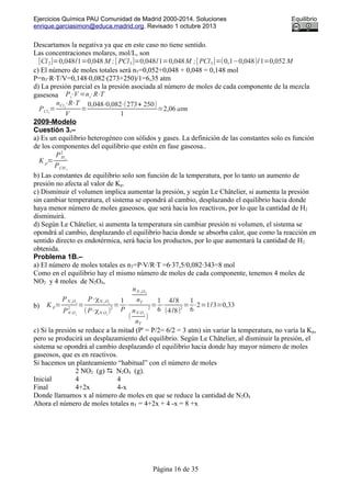 Ejercicios Química PAU Comunidad de Madrid 2000-2014. Soluciones Equilibrio
enrique.garciasimon@educa.madrid.org. Revisado 1 octubre 2013
Descartamos la negativa ya que en este caso no tiene sentido.
Las concentraciones molares, mol/L, son
[Cl2]=0,048/1=0,048 M ;[ PCl3]=0,048/1=0,048M ;[PCl5]=(0,1−0,048)/1=0,052 M
c) El número de moles totales será nT=0,052+0,048 + 0,048 = 0,148 mol
P=nT·R·T/V=0,148·0,082·(273+250)/1=6,35 atm
d) La presión parcial es la presión asociada al número de moles de cada componente de la mezcla
gasesosa Pi⋅V =ni⋅R⋅T
PCl2
=
nCl2
⋅R⋅T
V
=
0,048⋅0,082⋅(273+ 250)
1
=2,06 atm
2009-Modelo
Cuestión 3.–
a) Es un equilibrio heterogéneo con sólidos y gases. La definición de las constantes solo es función
de los componentes del equilibrio que estén en fase gaseosa..
K p=
PH2
2
PCH 4
b) Las constantes de equilibrio solo son función de la temperatura, por lo tanto un aumento de
presión no afecta al valor de Kp.
c) Disminuir el volumen implica aumentar la presión, y según Le Châtelier, si aumenta la presión
sin cambiar temperatura, el sistema se opondrá al cambio, desplazando el equilibrio hacia donde
haya menor número de moles gaseosos, que será hacia los reactivos, por lo que la cantidad de H2
disminuirá.
d) Según Le Châtelier, si aumenta la temperatura sin cambiar presión ni volumen, el sistema se
opondrá al cambio, desplazando el equilibrio hacia donde se absorba calor, que como la reacción en
sentido directo es endotérmica, será hacia los productos, por lo que aumentará la cantidad de H2
obtenida.
Problema 1B.–
a) El número de moles totales es nT=P·V/R·T =6·37,5/0,082·343=8 mol
Como en el equilibrio hay el mismo número de moles de cada componente, tenemos 4 moles de
NO2 y 4 moles de N2O4,
b) K p=
PN 2
O4
PN O2
2
=
P⋅χN 2
O4
(P⋅χN O2
)
2
=
1
P
⋅
nN 2 O4
nT
(
nN O2
nT
)
2
=
1
6
⋅
4/8
(4/8)
2
=
1
6
⋅2=1/3=0,33
c) Si la presión se reduce a la mitad (P' = P/2= 6/2 = 3 atm) sin variar la temperatura, no varía la Kp,
pero se producirá un desplazamiento del equilibrio. Según Le Châtelier, al disminuir la presión, el
sistema se opondrá al cambio desplazando el equilibrio hacia donde hay mayor número de moles
gaseosos, que es en reactivos.
Si hacemos un planteamiento “habitual” con el número de moles
2 NO2 (g)  N2O4 (g).
Inicial 4 4
Final 4+2x 4-x
Donde llamamos x al número de moles en que se reduce la cantidad de N2O4
Ahora el número de moles totales nT = 4+2x + 4 -x = 8 +x
Página 16 de 35
 