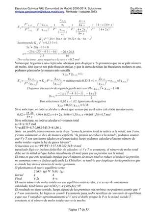 Ejercicios Química PAU Comunidad de Madrid 2000-2014. Soluciones Equilibrio
enrique.garciasimon@educa.madrid.org. Revisado 1 octubre 2013
K p=
P' N 2
O4
P' N O2
2
=
P'⋅χN 2
O4
(P'⋅χN O2
)
2
=
1
P'
⋅
nN 2 O4
nT
(
nN O2
nT
)
2
=
1
P'
⋅
4−x
8+ x
(
4+ 2x
8+ x
)
2
=
1
P'
⋅
(4−x)(8+ x)
(4+ 2x)
2
K p⋅P'⋅(16+ 16x+ 4x
2
)=32+ 4x−8x−x
2
Sustituyendo K p⋅P'=0,33⋅3=1
5x
2
+ 20x−16=0
x=
−20±√20
2
−4⋅5⋅(−16)
2⋅5
=
−20±26,8
10
Dos soluciones ,una negativa yla otra x=0,7 mol
Vemos que llegamos a una expresión laboriosa para despejar x. Si pensamos que no se pide número
de moles, sino que se nos pide fracción molar, y que la suma de todas las fracciones molares es uno,
podemos plantearlo de manera más sencilla
χN O2
+ χN 2 O4
=1;
K p=
χN 2
O4
P '⋅(χN O2
)
2
⇒ K p⋅P' =
χN 2
O4
(χN O2
)
2
⇒sustituyendo0,33⋅3=1=
χN 2
O4
(χN O2
)
2
⇒χN 2 O4
=(χN O2
)
2
Llegamos aecuaciónde segundo grado más sencilla(χN O2
)
2
+ χN O2
−1=0
χN O2
=
−1±√1
2
−4⋅1⋅(−1)
2
=
−1±√5
2
Dos soluciones :0,62 y−1,62. Ignoramosla negativa
χN O2
=0,62; χN 2
O4
=0,38
Si se solicitase, se podría calcular x ahora, que vemos que es el valor calculado anteriormente.
0,62=
4+ 2x
8+ x
; 4,96+ 0,62 x=4+ 2x ;0,96=1,38 x ; x=0,96/1,38=0,7mol
Si se solicitase, se podría calcular el volumen total
nT=8+x=8,7 mol
V=nTRT/P=8,7·0,082·343/3=81,56 L
Nota: un posible planteamiento sería decir “como la presión total se reduce a la mitad, son 3 atm,
y como solamente se dice de manera explícita “la presión se reduce a la mitad”, podemos asumir
que V y T son constantes (dados en el enunciado), luego podemos calcular el nuevo número de
moles totales según la ley de gases ideales”.
Si hacemos eso nT=PV/RT=3·37,5/0,082·343=4 mol
(resultado lógico e incluso deducible sin cálculos: si V y T es constante, el número de moles total
debe ser la mitad del que había inicialmente (8 mol) para que la presión sea la mitad)
El tema es que este resultado implica que el número de moles total se reduce al reducir la presión,
no aumenta como se deduce aplicando Le Châtelier; se tendría que desplazar hacia productos que
es donde hay menor número de moles gaseosos.
Si planteamos el nuevo equilibrio sería
2 NO2 (g)  N2O4 (g).
Inicial 4 4
Final 4-2x 4+x
El nuevo número de moles totales en ese equlibrio sería nT=8-x, y si es nT=4 como hemos
calculado, tendríamos que n(NO2)=-4 y n(N2O4)=0!
El resultado no tiene sentido, luego alguna de las premisas era errónea: no podemos asumir que V
y T son constantes. Lo lógico es asumir T constante para poder reutilizar la constante de equilibrio,
y que sea V variable: aproximadamente el V será el doble porque la P es la mitad, siendo T
constante si el número de moles totales no varía mucho.
Página 17 de 35
 