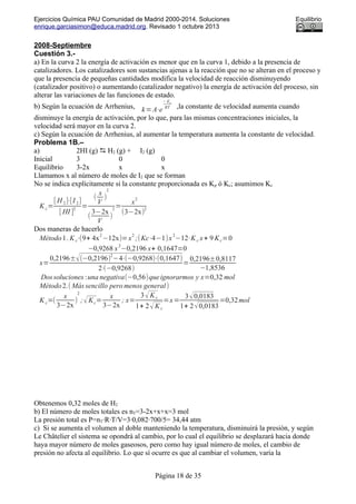 Ejercicios Química PAU Comunidad de Madrid 2000-2014. Soluciones Equilibrio
enrique.garciasimon@educa.madrid.org. Revisado 1 octubre 2013
2008-Septiembre
Cuestión 3.-
a) En la curva 2 la energía de activación es menor que en la curva 1, debido a la presencia de
catalizadores. Los catalizadores son sustancias ajenas a la reacción que no se alteran en el proceso y
que la presencia de pequeñas cantidades modifica la velocidad de reacción disminuyendo
(catalizador positivo) o aumentando (catalizador negativo) la energía de activación del proceso, sin
alterar las variaciones de las funciones de estado.
b) Según la ecuación de Arrhenius, k=A⋅e
− Ea
RT ,la constante de velocidad aumenta cuando
disminuye la energía de activación, por lo que, para las mismas concentraciones iniciales, la
velocidad será mayor en la curva 2.
c) Según la ecuación de Arrhenius, al aumentar la temperatura aumenta la constante de velocidad.
Problema 1B.–
a) 2HI (g)  H2 (g) + I2 (g)
Inicial 3 0 0
Equilibrio 3-2x x x
Llamamos x al número de moles de I2 que se forman
No se indica explícitamente si la constante proporcionada es Kp ó Kc; asumimos Kc
K c=
[ H 2]⋅[I 2]
[ HI ]
2
=
(
x
V
)
2
(
3−2x
V
)
2
=
x
2
(3−2x)
2
Dos maneras de hacerlo
Método1. Kc⋅(9+ 4x
2
−12x)=x
2
;(Kc⋅4−1)x
2
−12⋅Kc x+ 9 Kc=0
−0,9268 x
2
−0,2196 x+ 0,1647=0
x=
0,2196±√(−0,2196)2
−4⋅(−0,9268)⋅(0,1647)
2⋅(−0,9268)
=
0,2196±0,8117
−1,8536
Dossoluciones :una negativa(−0,56)queignorarmos y x=0,32 mol
Método2.( Más sencillo pero menos general)
K c=(
x
3−2x
)
2
;√Kc=
x
3−2x
; x=
3√K c
1+ 2√Kc
=x=
3√0,0183
1+ 2√0,0183
=0,32mol
Obtenemos 0,32 moles de H2
b) El número de moles totales es nT=3-2x+x+x=3 mol
La presión total es P=nT·R·T/V=3·0,082·700/5= 34,44 atm
c) Si se aumenta el volumen al doble manteniendo la temperatura, disminuirá la presión, y según
Le Châtelier el sistema se opondrá al cambio, por lo cual el equilibrio se desplazará hacia donde
haya mayor número de moles gaseosos, pero como hay igual número de moles, el cambio de
presión no afecta al equilibrio. Lo que sí ocurre es que al cambiar el volumen, varía la
Página 18 de 35
 