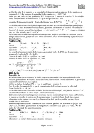 Ejercicios Química PAU Comunidad de Madrid 2000-2014. Soluciones Equilibrio
enrique.garciasimon@educa.madrid.org. Revisado 1 octubre 2013
a) El orden total de la reacción es la suma de los órdenes respecto a cada uno de los reactivos, en
este caso 2+1=3. La ecuación de velocidad de la reacción es v = k[X]2
·[Y]
b) Ya que por cada mol de productos X2Y, desaparecen 2 moles de reactivo X, la relación
entre las velocidades de formación de X2Y y de desaparición de X será
velocidad de desaparición de X = 2 velocidad de aparición de X2Y (ó
−d[ X ]
dt
=2
d [ X 2Y ]
dt
)
c) La velocidad de reacción se puede expresar en unidades de concentración ́tiempo, por ejemplo
mol·L-1
·s-1
. Se trata de una reacción de orden 3, por tanto, las unidades de k son de concentración-2
́·tiempo-1
, de manera general tiene unidades k (velocidad)=mol1−n
⋅ Ln− 1
⋅ s− 1
, luego en este caso
para n = 3 las unidades son L2
·mol-2
·s-1
.
d) La constante de velocidad depende de la temperatura, según la ecuación de Arrhenius, y de la
energía de activación, que en este caso estará relacionada con la molecularidad y la presencia o no
de catalizadores.
Problema 1B.–
a) 3H2 (g) + N2 (g)  2NH3(g)
Inicial 2 1 3,2
Equilibrio 2+1,4·3/2 1+1,4/2 1,8=3,2-1,4
Equilibrio 4,1 1,7 1,8
De acuerdo a la estequiometría de la reacción, por cada 2 moles de 2NH3 que desaparezcan,
aparecen 0,5 moles de N2 y 1,5 de H2.
Número de moles de H2 en equilibrio = 4,1 mol
Número de moles de N2 en equilibrio = 1,7 mol
b) Kc=
[ N H 3]
2
[ N 2]⋅[ H 2]
3
=
(
1,8
25
)
2
1,7
25
⋅(
4,1
25
)
3
=17,28
K p=Kc⋅( RT )
Δ n( g)
=17,28⋅(0,082⋅(273+ 400))
(2−(3+ 1))
=5,67⋅10
−3
2007-Junio
Cuestión 3.-
a) La concentración es el número de moles entre el volumen total. Por la estequiometría de la
reacción, por cada mol de reactivo A que reacciones, reaccionarán 2 moles de reactivo B, por lo que
su concentración variará más deprisa.
b) Si v se duplica al duplicar [A]: v ~ [A] y será Orden 1 respecto A.
Será de orden 0 respecto de B, ya que la concentración de B no interviene en la velocidad.
Ecuación cinética: v = k [A].
c) La velocidad de reacción tendrá unidades de concentración·tiempo-1
, que podrían ser mol·L-1
,·s-1
.
La constante cinética k al ser de orden 1 tendrá unidades de s-1
.
d) Disminuir el volumen a temperatura constante implica aumentar la presión. Según Le Châtelier,
el sistema se opondrá al cambio, por lo que desplazará el equilibrio hacia donde haya menor
número de moles, en este caso reactivos, lo que quiere decir que la velocidad de reacción en
sentido directo aumentará.
También se pude ver que una disminución del volumen produce un aumento de [A] ya que
[A] = nA/V, mientras que mantener la temperatura constante hace que k no varíe. Por lo
tanto, la velocidad de reacción aumenta.
Problema 1B.-
b) CH3CH3 + HNO3  CH3CH2NO2 (g) + H2O
Inicial 1 1 0 0
Equilibrio 1-x 1-x x x
Llamamos x al número de moles de nitroetano formados.
Página 20 de 35
 