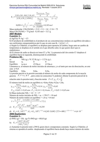 Ejercicios Química PAU Comunidad de Madrid 2000-2014. Soluciones Equilibrio
enrique.garciasimon@educa.madrid.org. Revisado 1 octubre 2013
Kc=
[CH 3CH 2 NO2]⋅[ H 2O ]
[CH3 CH3]⋅[ HNO3]
=
nCH3 CH 2 NO2
V
⋅
nH2 O
V
nCH 3CH 3
V
⋅
nHNO3
V
=
x
2
(1−x)
2
0,050=(
x
1−x
)
2
; x=
√(0,050)
1+ √(0,050)
=0,183mol
Masa molecular CH3CH2NO2 = 2·12 + 5·1 + 14 + 2·16 = 75
Masa CH3CH2NO2 = 75 g/mol · 0,183 mol = 13,7 g
2007-Modelo
Cuestión 3.-
a) AgCl(s)  Ag+
+ Cl-
b) El producto de solubilidad es el producto de sus concentraciones molares en equilibrio elevadas a
sus coeficientes estequiométricos por lo que en este caso Ks = [s] [s] = s2
;
c) Según Le Châtelier, el equilibrio se desplaza para oponerse al cambio, luego ante un cambio de
temperatura se desplaza en el sentido en el que absorbe calor, lo que quiere decir que es
endotérmico.
d) El cloruro de sodio se disocia en iones Cl-
y Na+
. La presencia del ión común Cl-
desplaza el
equilibrio hacia la izquierda, disminuyendo la solubilidad.
Problema 2B.-
a) NH3 (g )  3/2 H2 (g ) + 1/2 N2 (g ) .
Inicial n0 0 0
Equilibrio n0-n0 α (3/2)n0 α (1/2)n0 α
Llamamos n0 al número de moles iniciales de amoniaco, y α al tanto por uno de disociación, en este
caso α=0,4
Equilibrio 0,6n0 0,6n0 0,2n0
La presión parcial es la presión asociada al número de moles de cada componente de la mezcla
gaseosa Pi⋅V =ni⋅R⋅T , pero como no conocemos V, podemos obtener la presión parcial de la
relación entre la presión total y fracción molar P=Pi⋅χi ; Pi=
P
χi
El número total de moles en equilibrio nT=0,6n0+0,6n0+0,2n0=1,4n0
χNH3
=
0,6 n0
1,4 n0
=0,43; χN 2
=
0,2n0
1,4n0
=0,14; χH2
=
0,6n0
1,4n0
=0,43
PNH3
=0,43⋅1=0,43atm ; PN 2
=0,14⋅1=0,14atm; PH2
=0,43⋅1=0,43atm
b) Masa molecular NH3 = 14 + 3 = 17
Número de moles iniciales de NH3 = n0 = 170/17 = 10 mol
Número de moles totales en equilibrio = 1,4 n0 =14 mol
V=
nT⋅R⋅T
P
=
14⋅0,082⋅(273+400)
1
=772 L
c) K p=
PH2
3/2
⋅PN 2
1/2
PNH 3
=
0,43
3/ 2
⋅0,14
1/2
0,43
=0,245
d) K p=Kc⋅( RT )
Δ(n)
; K c=K p⋅(RT )
−Δ(n)
=0,245⋅(0,082⋅(273+ 400))
−(3/2+ 1/2−1)
=4,4⋅10
−3
2006-Septiembre
Cuestión 3.-
a) 4NH3 (g) + 5O2 (g)  4NO (g) + 6H2O (g)
b) K c=
[ NO]
4
⋅[ H2O]
6
[ NH3]
4
⋅[O2]
5
c) Aumentar la presión total a 298 K quiere decir a temperatura constante. Según Le Châtelier, el
sistema se opondrá al cambio desplazando el equilibrio hacia donde haya menor número de moles
Página 21 de 35
 