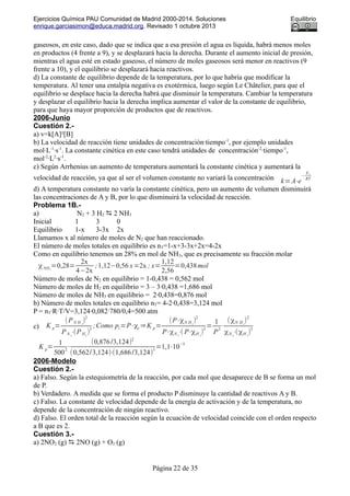 Ejercicios Química PAU Comunidad de Madrid 2000-2014. Soluciones Equilibrio
enrique.garciasimon@educa.madrid.org. Revisado 1 octubre 2013
gaseosos, en este caso, dado que se indica que a esa presión el agua es líquida, habrá menos moles
en productos (4 frente a 9), y se desplazará hacia la derecha. Durante el aumento inicial de presión,
mientras el agua esté en estado gaseoso, el número de moles gaseosos será menor en reactivos (9
frente a 10), y el equilibrio se desplazará hacia reactivos.
d) La constante de equilibrio depende de la temperatura, por lo que habría que modificar la
temperatura. Al tener una entalpía negativa es exotérmica, luego según Le Châtelier, para que el
equilibrio se desplace hacia la derecha habrá que disminuir la temperatura. Cambiar la temperatura
y desplazar el equilibrio hacia la derecha implica aumentar el valor de la constante de equilibrio,
para que haya mayor proporción de productos que de reactivos.
2006-Junio
Cuestión 2.-
a) v=k[A]²[B]
b) La velocidad de reacción tiene unidades de concentración·tiempo-1
, por ejemplo unidades
mol·L-1
·s-1
. La constante cinética en este caso tendrá unidades de concentración-2
·tiempo-1
,
mol-2
·L2
·s-1
.
c) Según Arrhenius un aumento de temperatura aumentará la constante cinética y aumentará la
velocidad de reacción, ya que al ser el volumen constante no variará la concentración k=A⋅e
−
Ea
RT
d) A temperatura constante no varía la constante cinética, pero un aumento de volumen disminuirá
las concentraciones de A y B, por lo que disminuirá la velocidad de reacción.
Problema 1B.-
a) N2 + 3 H2  2 NH3
Inicial 1 3 0
Equilibrio 1-x 3-3x 2x
Llamamos x al número de moles de N2 que han reaccionado.
El número de moles totales en equilibrio es nT=1-x+3-3x+2x=4-2x
Como en equilibrio tenemos un 28% en mol de NH3, que es precisamente su fracción molar
χNH3
=0,28=
2x
4−2x
;1,12−0,56 x=2x ; x=
1,12
2,56
=0,438mol
Número de moles de N2 en equilibrio = 1-0,438 = 0,562 mol
Número de moles de H2 en equilibrio = 3 – 3·0,438 =1,686 mol
Número de moles de NH3 en equilibrio = 2·0,438=0,876 mol
b) Número de moles totales en equilibrio nT= 4-2·0,438=3,124 mol
P = nT·R·T/V=3,124·0,082·780/0,4=500 atm
c) K p=
(PN H 3
)
2
PN 2
⋅(PH2
)
3
;Como pi=P⋅χi ⇒K p=
(P⋅χN H3
)
2
P⋅χN 2
⋅( P⋅χH 2
)
3
=
1
P
2
⋅
(χN H3
)
2
χN 2
⋅(χH 2
)
3
K p=
1
500
2
⋅
(0,876/3,124)2
(0,562/3,124)⋅(1,686/3,124)
3
=1,1⋅10−5
2006-Modelo
Cuestión 2.-
a) Falso. Según la estequiometría de la reacción, por cada mol que desaparece de B se forma un mol
de P.
b) Verdadero. A medida que se forma el producto P disminuye la cantidad de reactivos A y B.
c) Falso. La constante de velocidad depende de la energía de activación y de la temperatura, no
depende de la concentración de ningún reactivo.
d) Falso. El orden total de la reacción según la ecuación de velocidad coincide con el orden respecto
a B que es 2.
Cuestión 3.-
a) 2NO2 (g)  2NO (g) + O2 (g)
Página 22 de 35
 