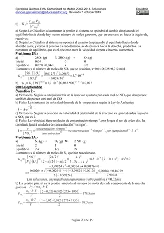 Ejercicios Química PAU Comunidad de Madrid 2000-2014. Soluciones Equilibrio
enrique.garciasimon@educa.madrid.org. Revisado 1 octubre 2013
b) K p=
PN O⋅PO2
(PNO2
)
2
c) Según Le Châtelier, al aumentar la presión el sistema se opondrá al cambio desplazando el
equilibrio hacia donde hay menor número de moles gaseosos, que en este caso es hacia la izquierda,
reactivos.
d) Según Le Châtelier el sistema se opondrá al cambio desplazando el equilibrio hacia donde
absorbe calor, y como el proceso es endotérmico, se desplazará hacia la derecha, productos. La
constante de equilibrio, que es el cociente entre la velocidad directa e inversa, aumentará.
Problema 2B.-
a) 2SO3 (g)  2SO2 (g) + O2 (g)
Inicial 0,04 0 0
Equilibrio 0,028 =0,04-x x x/2
Llamamos x al número de moles de SO3 que se disocian, x=0,04-0,028=0,012 mol
K c=
[SO2]2
⋅[O2]
[SO3]
2
=
(0,012/3)
2
⋅0,006/3
(0,028/3)
2
=3,7⋅10
−4
b) K p=Kc⋅( RT )
Δ(n)
=3,7⋅10
−4
⋅(0,082⋅900)
2+ 1−2
=0,027
2005-Septiembre
Cuestión 2.-
a) Verdadero. Según la estequiometría de la reacción ajustada por cada mol de NO2 que desaparece
también desparece otro mol de CO
b) Falso. La constante de velocidad depende de la temperatura según la Ley de Arrhenius
k=A⋅e
−
Ea
RT .
c) Verdadero. Según la ecuación de velocidad el orden total de la reacción es igual al orden respecto
a NO2 que es 2.
d) Falso. La velocidad tiene unidades de concentración·tiempo-1
, por lo que al ser de orden dos, la
constante tendrá unidades de concentración-1
·tiempo-1
.
k=
v
[ NO2]
2
=
concentracion⋅tiempo−1
concentracion
2
=concentracion
−1
⋅tiempo
−1
, por ejemplo mol
−1
⋅L⋅s
−1
Problema 2A.-
a) N2 (g) + O2 (g)  2 NO (g)
Inicial 2 1 0
Equilibrio 2-x 1-x 2x
Llamamos x al número de moles de N2 que han reaccionado.
K c=
[ NO]
2
[ N2]⋅[O2]
=
(2x/2)2
(2−x)/2⋅(1−x)/2
=
4⋅x
2
2−2x−x+ x
2
;8,8⋅10−4
⋅(2−3x+ x2
)−4x2
=0
−3,99824 x
2
−0,00264 x+ 0,00176=0
x=
0,00264±√(−0,00264)
2
−4⋅(−3,99824)⋅0,00176
2⋅(−3,99824)
=
0,00264±0,16779
−7,99648
Dos soluciones ,una negativaqueignoramos yotra positiva x=0,02mol
b) La presión parcial es la presión asociada al número de moles de cada componente de la mezcla
gaseosa Pi⋅V =ni⋅R⋅T
PN 2
=
nN 2
⋅R⋅T
V
=
(2−0,02)⋅0,082⋅(273+ 1930)
2
=178,8atm
PO2
=
nO2
⋅R⋅T
V
=
(1−0,02)⋅0,082⋅(273+ 1930)
2
=88,5atm
Página 23 de 35
 