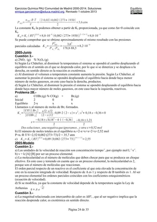 Ejercicios Química PAU Comunidad de Madrid 2000-2014. Soluciones Equilibrio
enrique.garciasimon@educa.madrid.org. Revisado 1 octubre 2013
PNO=
nNO⋅R⋅T
V
=
(2⋅0,02)⋅0,082⋅(273+ 1930)
2
=3,6atm
La constante Kp la podemos obtener a partir de Kc proporcionada, ya que como Δn=0 coincide con
Kp
K p=Kc⋅( RT)
Δ(n)
=8,8⋅10
−4
⋅(0,082⋅(273+ 1930))
2−(1+ 1)
=8,8⋅10
−4
Se puede comprobar que se obtiene aproximadamente el mismo resultado con las presiones
parciales calculadas K p=
PNO
2
PN 2
⋅PO2
=
3,6
2
178,8⋅88,5
=8,2⋅10
−4
2005-Junio
Cuestión 3.-
a) 2NO2 (g)  N2O4 (g)
b) Según Le Châtelier, al disminuir la temperatura el sistema se opondrá al cambio desplazando el
equilibrio en el sentido en el que se desprenda calor, por lo que si se dimeriza y se desplaza a la
derecha, en sentido directo es la reacción es exotérmica.
c) Al disminuir el volumen a temperatura constante aumenta la presión. Según Le Châtelier, al
aumentar la presión el sistema se opondrá desplazando el equilibrio hacia donde haya menor
número de moles gaseosos, en este caso hacia la derecha, productos.
d) Según Le Châtelier, al disminuir la presión el sistema se opondrá desplazando el equilibrio hacia
donde haya mayor número de moles gaseosos, en este caso hacia la izquierda, reactivos.
Problema 2B.-
a) COBr2(g)  CO(g) + Br2(g)
Inicial 2 0 0
Equilibrio 2-x x x
Llamamos x al número de moles de Br2 formados.
K c=
[CO]⋅[ Br2]
[COBr2]
=
x/2⋅x/2
(2−x)/2
;0,09⋅2⋅(2−x)=x
2
; x
2
+ 0,18 x−0,36=0
x=
−0,18±√0,18
2
−4⋅1⋅(−0,36)
2
=
−0,18±1,21
2
Dossoluciones ,una negativaqueignoramos , y otra x=0,52 mol
b) El número de moles totales en el equilibrio nT=2-x+x+x=2+x=2,52 mol
P=nT·R·T/V=2,52·0,082·(273+73)/2 = 35,7 atm
c) K p=Kc⋅( RT )
Δ(n)
=0,09⋅(0,082⋅(273+ 73))
1+ 1−(1)
=2,55
2005-Modelo
Cuestión 2.-
a) Las unidades de la velocidad de reacción son concentración·tiempo-1
, por ejemplo mol·L-1
·s-1
.
b) v = k·[A]·[B] por ser un proceso elemental.
c) La molecularidad es el número de moléculas que deben chocar para que se produzca un choque
efectivo. En este caso y teniendo en cuenta que es un proceso elemental, la molecularidad es 2,
porque son el número de moléculas que reaccionan.
El orden parcial respecto de un reactivo es el coeficiente al que esta elevada la concentración de
este en la ecuación integrada de velocidad. Respecto de A es 1 y respecto de B también es 1. Al ser
un proceso elemental los ordenes parciales coinciden con los coeficientes estequiométricos
(ecuación de velocidad).
d) Sí se modifica, ya que la constante de velocidad depende de la temperatura según la Ley de
Arrhenius k=A⋅e
−
Ea
RT
Cuestión 3.-
a) La magnitud relacionada con intercambio de calor es ∆Hºr , que al ser negativo implica que la
reacción desprende calor, es exotérmica en sentido directo.
Página 24 de 35
 