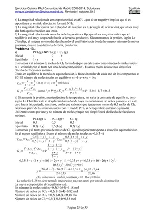 Ejercicios Química PAU Comunidad de Madrid 2000-2014. Soluciones Equilibrio
enrique.garciasimon@educa.madrid.org. Revisado 1 octubre 2013
b) La magnitud relacionada con espontaneidad es ∆Gºr , que al ser negativo implica que sí es
espontánea en sentido directo, se formará NH3.
c) La magnitud relacionada con velocidad de reacción es Ea (energía de activación), que al ser muy
alta hará que la reacción sea lenta.
d) La magnitud relacionada con efecto de la presión es Kp, que al ser muy alta indica que el
equilibrio está muy desplazado hacia la derecha, productos. Si aumentamos la presión, según Le
Châtelier, el sistema se opondrá desplazando el equilibrio hacia donde hay menor número de moles
gaseosos, en este caso hacia la derecha, productos.
Problema 1B.-
a) PCl5(g) PCl3 (g) + Cl2 (g)
Inicial 1 0 0
Equilibrio 1- x x x
Llamamos x al número de moles de Cl2 formados (que en este caso como número de moles inicial
es 1, coincide con el tanto por uno de descomposición). Usamos moles porque nos simplifica
cálculo de fracciones molares.
Como en equilibrio la mezcla es equimolecular, la fracción molar de cada uno de los compuestos es
1/3. El número de moles totales en equilibrio nT =1-x+x+x = 1+x
χCl2
=
x
1+ x
=
1
3
;3x=1+ x ; x=
1
2
=0,5mol
K p=
PPCl3
⋅PCl2
PPCl5
;como Pi=P⋅χi ; K p=
P⋅1/3⋅P⋅1/3
P⋅1/3
=P⋅1/3=1⋅1/3=0,33
b) Si aumenta la presión, manteniéndose la temperatura, no varía la constante de equilibrio, pero
según Le Châtelier éste se desplazará hacia donde haya menor número de moles gaseosos, en este
caso hacia la izquierda, reactivos, por lo que sabemos que tendremos menos de 0,5 moles de Cl2.
Podemos partir de la situación inicial con 1 mol de PCl5, o del equilibrio anterior equimolar.
Utilizamos tanto por uno y no número de moles porque nos simplificará el cálculo de fracciones
molares.
PCI5(g)  PCl3 (g) + Cl2 (g)
Inicial 0,5 0,5 0,5
Equilibrio 0,5(1+y) 0,5(1-y) 0,5(1-y)
Llamamos y al tanto por uno de moles de Cl2 que desaparecen respecto a situación equimolecular.
En el nuevo equilibrio a 10 atm el número de moles totales nT=0,5(3-y)
χPCl3
=χCl2
=
0,5(1−y)
0,5(3−y)
=
1−y
3−y
; χPCl5
=
0,5(1+ y)
0,5(3−y)
=
1+ y
3−y
K p=
P⋅χPCl3
⋅P⋅χCl2
P⋅χPCl5
=P
1− y
3−y
⋅
1−y
3− y
1+ y
3− y
=
P
3−y
⋅
(1−y)
2
1+ y
0,33(3−y)(1+ y)=10(1−2y+ y
2
);1−0,33 y+ y−0,33 y
2
=10−20y+ 10y
2
;
10,33 y
2
−20,67 y+ 9=0
y=
20,67±√(−20,67)
2
−4⋅10,33⋅9
2⋅10,33
=
20,67±7,44
20,66
Dos soluciones ,ambas positivas y=1,36e y=0,64
La solución1,36notiene sentido enestecaso yaes untanto por unode disminución
La nueva composición del equilibrio será:
En número de moles total nT=0,5(3-0,64)=1,18 mol
Número de moles de PCl5 = 0,5(1+0,64)=0,82 mol
Número de moles de PCl3 = 0,5(1-0,64)=0,18 mol
Número de moles de Cl2 = 0,5(1-0,64)=0,18 mol
Página 25 de 35
 