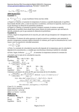 Ejercicios Química PAU Comunidad de Madrid 2000-2014. Soluciones Equilibrio
enrique.garciasimon@educa.madrid.org. Revisado 1 octubre 2013
χPCl3
=χCl2
=
0,17
1,18
=0,15;χPCl5
=
0,82
1,18
=0,69
2004-Septiembre
Cuestión 1.-
a) K p=
1
(PCH2
=CH 2
)
n ya que el polímero forma una fase sólida
c) Según Le Châtelier, al aumentar la temperatura el sistema se opondrá desplazando el equilibrio
hacia donde absorbe calor, y como la reacción es exotérmica, será hacia la izquierda, reactivos, por
lo que disminuye la obtención de polietileno (producto).
d) Según Le Châtelier, al aumentar la presión a tempera constante el sistema se opondrá
desplazando el equilibrio hacia donde haya menor número de moles gaseosos, que será hacia la
derecha, productos, por lo que aumenta la obtención de polietilieno.
Cuestión 3.-
a) Falso. Según la estequiometría de la reacción, por cada mol que desaparece de A desaparece otro
mol de B.
b) Verdadero. El número de moles gaseosos es igual en reactivos y productos, pero aumentar la
presión a temperatura constante implica disminuir el volumen, por lo que la concentración de A será
mayor y por la ecuación de velocidad aumentará.
[ A]=
nA
VT
=
nA⋅P
nT RT
c) Falso. La constante de velocidad de reacción sólo depende de la temperatura, pero la velocidad sí
depende de la concentración, y a medida que esta disminuye disminuye también la velocidad.
d) Falso. Según Arrhenius k=Ae
−Ea
RT , al aumentar la temperatura aumenta la constante de
velocidad y por lo tanto de la velocidad de reacción.
Problema 2A.-
a) NO2 + SO2  NO + SO3
Equilibrio 0,2 0,6 4 1,2
K c=
[ NO][SO3]
[ NO2][SO2]
=
4⋅1,2
0,2⋅0,6
=40
b) NO2 + SO2  NO + SO3
Inicial 0,2+0,4 0,6 4 1,2
Equilibrio' 0,6-x 0,6-x 4+x 1,2+x
Llamamos x al número de moles de NO2 que reaccionan de los 0,4 añadidos.
Kc=
[NO][SO3]
[ NO2][ SO2]
;40=
(4+ x)(1,2+ x)
(0,6−x)
2
; 40(0,36−1,2 x+ x
2
)=4,8+ 5,2 x+ x
2
14,4−48x+ 40x
2
=4,8+ 5,2 x+ x
2
;−39x
2
+ 53,2 x−9,6=0
x=
−53,2±√53,2
2
−4⋅(−39)⋅(−9,6)
2⋅(−39)
=
−53,2±36,5
−78
Dos soluciones ,unanegativa y x=0,214 mol
Como V=1 L, tenemos
[NO2]=[SO2]=0,6-0,214 =0,386 M
[NO]=4+0,214 = 4,214 M
[SO3]=1,2+0,214 = 1,414 M
2004-Junio
Problema 1B.-
a) 2HI(g)  H2 (g ) + I2 (g)
Inicial 0,6 0 0
Equilibrio 0,6-2x x x
Página 26 de 35
 