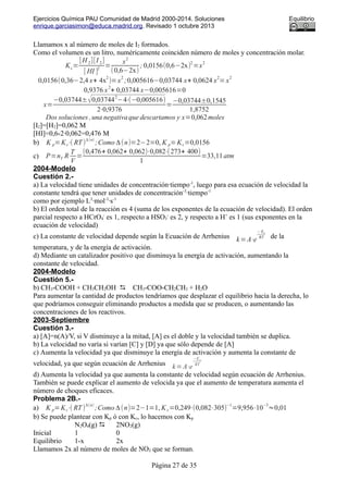 Ejercicios Química PAU Comunidad de Madrid 2000-2014. Soluciones Equilibrio
enrique.garciasimon@educa.madrid.org. Revisado 1 octubre 2013
Llamamos x al número de moles de I2 formados.
Como el volumen es un litro, numéricamente coinciden número de moles y concentración molar.
Kc=
[H 2][I 2]
[ HI ]
2
=
x
2
(0,6−2x)
; 0,0156(0,6−2x)
2
=x
2
0,0156(0,36−2,4 x+ 4x
2
)=x
2
;0,005616−0,03744 x+ 0,0624 x
2
=x
2
0,9376 x
2
+ 0,03744 x−0,005616=0
x=
−0,03744±√0,03744
2
−4⋅(−0,005616)
2⋅0,9376
=
−0,03744±0,1545
1,8752
Dos soluciones ,una negativaque descartamos y x=0,062moles
[I2]=[H2]=0,062 M
[HI]=0,6-2·0,062=0,476 M
b) K p=Kc⋅( RT)
Δ(n)
;Como Δ(n)=2−2=0, K p=Kc=0,0156
c) P=nT R
T
V
=
(0,476+ 0,062+ 0,062)⋅0,082⋅(273+ 400)
1
=33,11atm
2004-Modelo
Cuestión 2.-
a) La velocidad tiene unidades de concentración·tiempo-1
, luego para esa ecuación de velocidad la
constante tendrá que tener unidades de concentración-3
·tiempo-1
como por ejemplo L3
·mol-3
·s-1
b) El orden total de la reacción es 4 (suma de los exponentes de la ecuación de velocidad). El orden
parcial respecto a HCrO4
-
es 1, respecto a HSO3
-
es 2, y respecto a H+
es 1 (sus exponentes en la
ecuación de velocidad)
c) La constante de velocidad depende según la Ecuación de Arrhenius k=A⋅e
−Ea
RT de la
temperatura, y de la energía de activación.
d) Mediante un catalizador positivo que disminuya la energía de activación, aumentando la
constante de velocidad.
2004-Modelo
Cuestión 5.-
b) CH3-COOH + CH3CH2OH  CH3-COO-CH2CH3 + H2O
Para aumentar la cantidad de productos tendríamos que desplazar el equilibrio hacia la derecha, lo
que podríamos conseguir eliminando productos a medida que se producen, o aumentando las
concentraciones de los reactivos.
2003-Septiembre
Cuestión 3.-
a) [A]=n(A)/V, si V disminuye a la mitad, [A] es el doble y la velocidad también se duplica.
b) La velocidad no varía si varían [C] y [D] ya que sólo depende de [A]
c) Aumenta la velocidad ya que disminuye la energía de activación y aumenta la constante de
velocidad, ya que según ecuación de Arrhenius k=A⋅e
−Ea
RT
d) Aumenta la velocidad ya que aumenta la constante de velocidad según ecuación de Arrhenius.
También se puede explicar el aumento de velocida ya que el aumento de temperatura aumenta el
número de choques eficaces.
Problema 2B.-
a) K p=Kc⋅( RT)
Δ(n)
;Como Δ(n)=2−1=1, K c=0,249⋅(0,082⋅305)
−1
=9,956⋅10
−3
≈0,01
b) Se puede plantear con Kp ó con Kc, lo hacemos con Kp
N2O4(g)  2NO2(g)
Inicial 1 0
Equilibrio 1-x 2x
Llamamos 2x al número de moles de NO2 que se forman.
Página 27 de 35
 