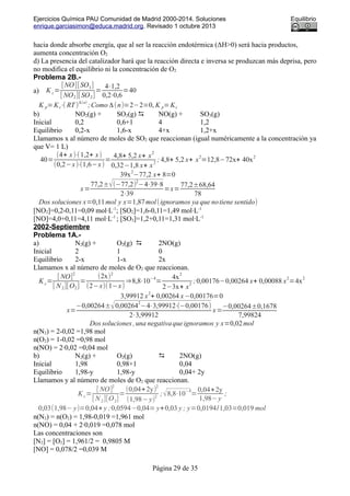 Ejercicios Química PAU Comunidad de Madrid 2000-2014. Soluciones Equilibrio
enrique.garciasimon@educa.madrid.org. Revisado 1 octubre 2013
hacia donde absorbe energía, que al ser la reacción endotérmica (ΔH>0) será hacia productos,
aumenta concentración O2
d) La presencia del catalizador hará que la reacción directa e inversa se produzcan más deprisa, pero
no modifica el equilibrio ni la concentración de O2
Problema 2B.-
a) K c=
[NO][SO3]
[ NO2][SO2]
=
4⋅1,2
0,2⋅0,6
=40
K p=Kc⋅( RT)
Δ(n)
;Como Δ(n)=2−2=0, K p=Kc
b) NO2(g) + SO2(g)  NO(g) + SO3(g)
Inicial 0,2 0,6+1 4 1,2
Equilibrio 0,2-x 1,6-x 4+x 1,2+x
Llamamos x al número de moles de SO2 que reaccionan (igual numéricamente a la concentración ya
que V= 1 L)
40=
(4+ x)⋅(1,2+ x)
(0,2−x)⋅(1,6−x)
=
4,8+ 5,2 x+ x
2
0,32−1,8 x+ x
2
; 4,8+ 5,2 x+ x
2
=12,8−72x+ 40x
2
39x
2
−77,2 x+ 8=0
x=
77,2±√(−77,2)
2
−4⋅39⋅8
2⋅39
=x=
77,2±68,64
78
Dos soluciones x=0,11mol y x=1,87mol(ignoramos ya que notiene sentido)
[NO2]=0,2-0,11=0,09 mol·L-1
; [SO2]=1,6-0,11=1,49 mol·L-1
[NO]=4,0+0,11=4,11 mol·L-1
; [SO3]=1,2+0,11=1,31 mol·L-1
2002-Septiembre
Problema 1A.-
a) N2(g) + O2(g)  2NO(g)
Inicial 2 1 0
Equilibrio 2-x 1-x 2x
Llamamos x al número de moles de O2 que reaccionan.
K c=
[ NO]
2
[ N2][O2]
=
(2x)2
(2−x)(1−x)
⇒8,8⋅10
−4
=
4x
2
2−3x+ x
2
;0,00176−0,00264 x+ 0,00088 x
2
=4x
2
3,99912 x
2
+ 0,00264 x−0,00176=0
x=
−0,00264±√0,00264
2
−4⋅3,99912⋅(−0,00176)
2⋅3,99912
x=
−0,00264±0,1678
7,99824
Dossoluciones ,una negativaqueignoramos y x=0,02mol
n(N2) = 2-0,02 =1,98 mol
n(O2) = 1-0,02 =0,98 mol
n(NO) = 2·0,02 =0,04 mol
b) N2(g) + O2(g)  2NO(g)
Inicial 1,98 0,98+1 0,04
Equilibrio 1,98-y 1,98-y 0,04+ 2y
Llamamos y al número de moles de O2 que reaccionan.
Kc=
[ NO]
2
[ N2][O2]
=
(0,04+2y)
2
(1,98−y)2
;√8,8⋅10
−4
=
0,04+2y
1,98−y
;
0,03(1,98− y)=0,04+ y ;0,0594−0,04= y+0,03 y ; y=0,0194/1,03=0,019 mol
n(N2) = n(O2) = 1,98-0,019 =1,961 mol
n(NO) = 0,04 + 2·0,019 =0,078 mol
Las concentraciones son
[N2] = [O2] = 1,961/2 = 0,9805 M
[NO] = 0,078/2 =0,039 M
Página 29 de 35
 