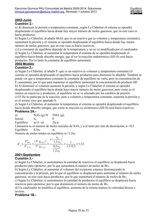 Ejercicios Química PAU Comunidad de Madrid 2000-2014. Soluciones Equilibrio
enrique.garciasimon@educa.madrid.org. Revisado 1 octubre 2013
2002-Junio
Cuestión 2.-
a) Al disminuir la presión a temperatura constante, según Le Châtelier el sistema se opondrá
desplazando el equilibrio hacia donde hay mayor número de moles gaseosos, que en este caso es
hacia productos.
b) Según Le Châtelier, al añadir Sb2O5 que es un reactivo gas (a volumen y temperatura constante),
aumentará la presión y el sistema se opondrá desplazando el equilibrio hacia donde hay menor
número de moles gaseosos, que en este caso es hacia reactivos.
c) La constante de equilibrio depende de la temperatura, y no se ve modificada por el catalizador.
d) Según Le Châtelier, al aumentar la temperatura el sistema de se opondrá desplazando el
equilibrio hacia donde absorbe energía, que al ser la reacción endotérmica (ΔH>0) será hacia
productos. Por lo tanto la constante de equilibrio aumentará.
2002-Modelo
Cuestión 2.-
a) Según Le Châtelier, al añadir F2 que es un reactivo (a volumen y temperatura constante) el
sistema se opondrá desplazando el equilibrio hacia productos para disminuir lo añadido. También se
puede ver que a temperatura constante la constante de equilibrio no varía, pero la concentración de
F2 aumentará, por lo que para mantener el equilibrio aumentará la concentración de producto HF.
b) Al disminuir el volumen aumenta la presión, y según Le Châtelier el sistema se opondrá
desplazando el equilibrio hacia donde haya mayor número de moles gaseosos, pero como es el
mismo en reactivos y productos, el equilibrio no se ve afectado por los cambios de presión.
c) El He no participa en la reacción, pero a volumen y temperatura constante, aumenta la presión y
es el mismo caso que apartado b.
d) Según Le Châtelier, al aumentar la temperatura el sistema se opondrá desplazando el equilibrio
hacia donde absorbe energía, que como la reacción es exotérmica (ΔH<0) será hacia reactivos.
ProbIema 2A.-
a) N2O4 (g)  2NO2 (g).
Inicial n0 0
Equilibrio n0 (1- α) 2n0 α
Llamamos n0 al número de moles iniciales de N2O4 y α al tanto por uno de disociación, α =0,5
Equilibrio 0,5n0 n0
Número de moles totales en equilibrio nT=1,5n0
K p=
PNO2
2
PN 2O4
=
(P⋅χNO2
)2
P⋅χN 2 O4
=
1⋅(
n0
1,5n0
)
2
0,5n0
1,5n0
=
1
1,5⋅0,5
=1,33
2001-Septiembre
Cuestión 2.-
a) Según Le Châtelier, si aumentamos la cantidad de reactivos el equilibrio se desplazará hacia
productos para oponerse, por lo que aumentará el número de moles de Br2.
b) Según Le Châtelier, al aumentar el volumen del recipiente estamos disminuyendo la
concentración y la presión, por lo que el equilibrio se desplazará para aumentar el número de moles
gaseosos, en este caso hacia productos, por lo que aumentará el número de moles de Br2.
c) Según Le Châtelier, si aumentamos la cantidad de productos el equilibrio se desplazará hacia
reactivos para oponerse, por lo que disminuirá el número de moles de Br2.
d) Un catalizador no modifica el equilibrio, aumenta de la misma manera la velocidad directa e
inversa.
Problema 1B.-
Página 30 de 35
 