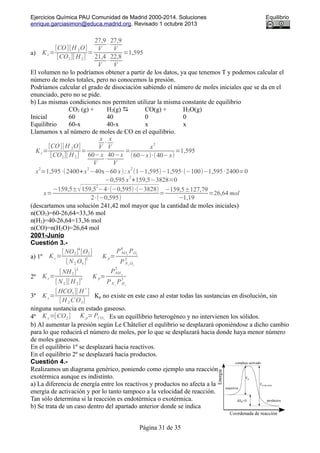 Ejercicios Química PAU Comunidad de Madrid 2000-2014. Soluciones Equilibrio
enrique.garciasimon@educa.madrid.org. Revisado 1 octubre 2013
a) Kc=
[CO][H 2O]
[CO2][ H 2]
=
27,9
V
·
27,9
V
21,4
V
·
22,8
V
=1,595
El volumen no lo podríamos obtener a partir de los datos, ya que tenemos T y podemos calcular el
número de moles totales, pero no conocemos la presión.
Podríamos calcular el grado de disociación sabiendo el número de moles iniciales que se da en el
enunciado, pero no se pide.
b) Las mismas condiciones nos permiten utilizar la misma constante de equilibrio
CO2 (g) + H2(g)  CO(g) + H2O(g)
Inicial 60 40 0 0
Equilibrio 60-x 40-x x x
Llamamos x al número de moles de CO en el equilibrio.
Kc=
[CO][H 2O]
[CO2][ H 2]
=
x
V
·
x
V
60−x
V
·
40−x
V
=
x
2
(60−x)·(40−x)
=1,595
x
2
=1,595·(2400+x
2
−40x−60 x); x
2
(1−1,595)−1,595·(−100)−1,595·2400=0
−0,595 x
2
+159,5−3828=0
x=
−159,5±√159,5
2
−4·(−0,595)·(−3828)
2·(−0,595)
=
−159,5±127,79
−1,19
=26,64 mol
(descartamos una solución 241,42 mol mayor que la cantidad de moles iniciales)
n(CO2)=60-26,64=33,36 mol
n(H2)=40-26,64=13,36 mol
n(CO)=n(H2O)=26,64 mol
2001-Junio
Cuestión 3.-
a) 1º K c=
[ NO2]
4
[O2]
[ N 2 O5]
2 K p=
PNO2
4
PO2
PN 2
O5
2
2º K c=
[ NH3]
2
[ N2][ H 2]
3 K p=
PNH 3
2
PN 2
PH2
3
3º K c=
[ HCO3
-
][ H
+
]
[ H 2 C O3]
Kp no existe en este caso al estar todas las sustancias en disolución, sin
ninguna sustancia en estado gaseoso.
4º K c=[CO2] K p=PCO2
Es un equillibrio heterogéneo y no intervienen los sólidos.
b) Al aumentar la presión según Le Châtelier el equlibrio se desplazará oponiéndose a dicho cambio
para lo que reducirá el número de moles, por lo que se desplazará hacia donde haya menor número
de moles gaseosos.
En el equilibrio 1º se desplazará hacia reactivos.
En el equilibrio 2º se desplazará hacia productos.
Cuestión 4.-
Realizamos un diagrama genérico, poniendo como ejemplo una reacción
exotérmica aunque es indistinto.
a) La diferencia de energía entre los reactivos y productos no afecta a la
energía de activación y por lo tanto tampoco a la velocidad de reacción.
Tan sólo determina si la reacción es endotérmica o exotérmica.
b) Se trata de un caso dentro del apartado anterior donde se indica
Página 31 de 35
 