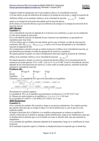 Ejercicios Química PAU Comunidad de Madrid 2000-2014. Soluciones Equilibrio
enrique.garciasimon@educa.madrid.org. Revisado 1 octubre 2013
cualquier estado de agregación, por lo que tampoco afecta a la velocidad de reacción.
c) Sí que afecta ya que esa diferencia de energía es la energía de activación, y según la ecuación de
Arrhenius influye en la constante cinética y en la velocidad de reacción k=A⋅e
− Ea
RT . Cuanto
menor es la energía de activación más rápida será la reacción directa.
d) No afecta a la reacción directa ya que esa diferencia de energía es la energía de activación de la
reacción inversa.
2001-Modelo
Cuestión 1.-
a) La velocidad de reacción no depende de si el proceso sea exotérmico, ya que eso no condiciona
el valor de la energía de activación.
b) La velocidad de reacción no depende de que el proceso sea espontáneo, ya que puede ser
espontáneo pero muy lento.
c) Si los enlaces que se rompen son más fuertes que los que se forman, se trata de una reacción
exotérmica ΔHr=ΣEenlacesrotos – Σeenlacesformados, y vuelve a ser el caso del apartado a, la velocidad de
reacción no depende de ello.
d) La temperatura y presión a la que se realiza el proceso sí influye en la velocidad de reacción, ya
que determina por ejemplo el estado de agregación de reactivos y productos.
De manera general se puede ver como la temperatura interviene según la ecuación de Arrhenius
influye en la constante cinética y en la velocidad de reacción k=A⋅e
− Ea
RT
De manera general se puede ver como la variación de presión influye en la concentración de las
sustancias en estado gaseoso: PTVT=nTRT ; [A]=nA/VT=nA/nT·PT/RT. Como la velocidad de reacción
depende de las concentraciones de reactivos, si estos están en estado gaseoso, aumentar la presión
aumenta la velocidad de reacción.
Problema 2B.-
a) PCl5(g)  PCl3(g) + Cl2(g)
Inicial 1 0 0
Equilibrio 1-x x x
Llamamos x a la cantidad de PCl5 que se ha disociado en el equilibrio.
K c=
[ PCl3]·[Cl2]
[PCl5]
=
x
2
(1−x)
=0,041; x
2
+0,041 x−0,041=0
x=
−0,041±√0,041
2
−4·1·(−0,041)
2
=
−0,041±0,407
2
=0,183
Descartamos la solución negativa
La cantidad de PCl5 en el equilibrio que permanece sin disociar es 1-0,183=0,817 mol
b) Número de moles totales en el equilibrio nT=1-x+x+x=1+x=1,183 mol
En el equilibrio P=nTRT/V=1,183·0,082·(273+250)/2=25,37 atm
2000-Septiembre
Cuestión 2.-
a) La variación de entalpía ∆H es positiva, luego es un proceso endotérmico. Eso implica que hay
que aportar calor para que se rompa el enlace A-A de la molécula de A2, por lo que la es una
molécula estable.
b) Según el principio de Le Châtelier si se modifica externamente un sistema en equilibrio el
sistema evoluciona en el sentido se oponga a dicha modificación, luego al ser endotérmica, para que
se desplace haca la derecha que es en el sentido en el que se absorbe calor, hay que aumentar la
temperatura.
c) La constante de equilibrio solamente depende de la temperatura, luego no se modificaría al variar
la presión.
d) Al aumentar la presión según Le Châtelier se desplazaría hacia la izquierda que es donde hay
Página 32 de 35
 