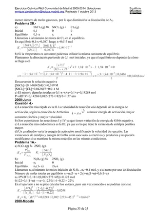 Ejercicios Química PAU Comunidad de Madrid 2000-2014. Soluciones Equilibrio
enrique.garciasimon@educa.madrid.org. Revisado 1 octubre 2013
menor número de moles gaseosos, por lo que disminuiría la disociación de A2.
Problema 2B.-
a) SbCl5 (g)  SbCl3 (g) + Cl2 (g)
Inicial 0,1 0 0
Equilibrio 0,1-x x x
Llamamos x al número de moles de Cl2 en el equilibrio.
En equilibrio 0,1-x=0,087, luego x=0,013 mol
K c=
[SbCl3][Cl2]
[SbCl5]
=
(0,013/1)
2
0,087/1
=1,94·10
−3
b) Si la temperatura es constante podemos utilizar la misma constante de equilibrio
Planteamos la disociación partiendo de 0,1 mol iniciales, ya que el equilibrio no depende de cómo
se llega a él.
K c=
( x/3)
2
(0,1−x)/3
; x
2
+3·1,94·10
−3
x−3·1,94·10
−4
=0
x=
−3·1,94·10
−3
±√(3·1,94·10
−3
)
2
−4·1·(−3·1,94·10
−4
)
2
x=
−3·1,94·10
−3
±0,0486
2
=0,04268mol
Descartamos la solución negativa
[SbCl5]=(0,1-0,04268)/3=0,019 M
[SbCl3]=[Cl2]=0,04268/3=0,014 M
c) El número demoles totales es 0,1-x+x+x=0,1+x=0,14268 mol
P=nRT/V=0,14268·0,082·(273+182)/3=1,77 atm
2000-Junio
Cuestión 4.-
a) La reacción más rápida es la II. La velocidad de reacción solo depende de la energía de
activación, según la ecuación de Arrhenius k=A⋅e
− Ea
RT a menor energía de activación, mayor
constante cinética y mayor velocidad.
b) Son espontáneas las reacciones I y IV ya que tienen variación de energía de Gibbs negativa.
c) La reacción más endotérmica es la III, ya que es la que tiene la variación de entalpía positiva
mayor.
d) Un catalizador varía la energía de activación modificando la velocidad de reacción. Las
variaciones de entalpía y energía de Gibbs están asociados a reactivos y productos y no pueden
modificarse si se mantiene la misma reacción en las mismas condiciones.
Problema 1A.-
a) N2O4 (g)  2NO2 (g).
K p=
PNO2
2
PN 2O4
K c=
[ NO2]
2
[ N 2O4]
b) N2O4 (g)  2NO2 (g).
Inicial n0 0
Equilibrio n0 (1- α) 2n0 α
Llamamos n0 al número de moles iniciales de N2O4 , n0 =0,1 mol, y α al tanto por uno de disociación
Número de moles totales en equilibrio nT=n0(1- α + 2α)=n0(1+α)=0,1(1+α)
nT=PV/RT=3,18·1/(0,082·(273+45))=0,122 mol
0,122=0,1(1+α) → α=0,122/0,1-1=0,22 = 22%
En el apartado a no se pide calcular los valores, pero una vez conocido α se podrían calcular.
K c=
[ NO2]
2
[ N2O4]
=
(2·0,1·0,22)
2
0,1·(1−0,22)
=0,0248
K p=Kc ·( RT )
Δ n
=0,0248·(0,082·(273+45))
(2−1)
=0,6467
2000-Modelo
Página 33 de 35
 