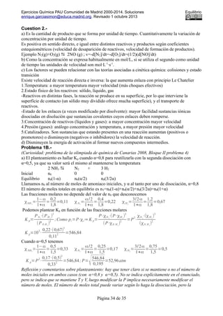 Ejercicios Química PAU Comunidad de Madrid 2000-2014. Soluciones Equilibrio
enrique.garciasimon@educa.madrid.org. Revisado 1 octubre 2013
Cuestion 2.-
a) Es la cantidad de producto que se forma por unidad de tiempo. Cuantitativamente la variación de
concentración por unidad de tiempo.
Es positiva en sentido directo, e igual entre distintos reactivos y productos según coeficientes
estequiométricos (velocidad de desaparición de reactivos, velocidad de formación de productos).
Ejemplo N2(g)+O2(g)  2NO (g) ; v=-d[N2]/dt=-d[O2]/dt=(1/2)(d[NO]/dt)
b) Como la concentración se expresa habitualmente en mol/L, si se utiliza el segundo como unidad
de tiempo las unidades de velocidad son mol·L-1
·s-1
.
c) Los factores se pueden relacionar con las teorías asociadas a cinética química: colisiones y estado
transición
Existe velocidad de reacción directa e inversa: la que aumenta enlaza con principio Le Chatelier
1.Temperatura: a mayor temperatura mayor velocidad (más choques efectivos)
2.Estado físico de los reactivos: sólido, líquido, gas
-Reactivos en distintas fases, la reacción se produce en su superficie, por lo que interviene la
superficie de contacto (un sólido muy dividido ofrece mucha superficie), y el transporte de
reactivos.
-Estado de los enlaces (a veces modificado por disolvente): mayor facilidad sustancias iónicas
disociadas en disolución que sustancias covalentes cuyos enlaces deben romperse.
3.Concentración de reactivos (líquidos y gases): a mayor concentración mayor velocidad
4.Presión (gases): análogo concentración y temperatura, a mayor presión mayor velocidad
5.Catalizadores. Son sustancias que estando presentes en una reacción aumentan (positivos o
promotores) o disminuyen (negativos o inhibidores) la velocidad de reacción.
d) Disminuyen la energía de activación al formar nuevos compuestos intermedios.
Problema 1B.-
(Curiosidad: problema de la olimpiada de química de Canarias 2008, Bloque II problema 4)
a) El planteamiento es hallar Kp cuando α=0,8 para reutilizarla con la segunda disociación con
α=0,5, ya que su valor será el mismo al mantenerse la temperatura
2 NH3  N2 + 3 H2
Inicial n0 0 0
Equilibrio n0(1-α) n0(α/2) n0(3/2α)
Llamamos n0 al número de moles de amoniaco iniciales, y α al tanto por uno de disociación, α=0,8
El número de moles totales en equilibrio es nT=n0(1-α)+n0(α/2)+n0(3/2α)=n0(1+α)
Las fracciones molares no depende del valor de n0 que desconocemos
χNH 3
=
1−α
1+α
=
0,2
1,8
=0,11 χN2
=
α/2
1+α
=
0,4
1,8
=0,22 χH2
=
3/2α
1+α
=
1,2
1,8
=0,67
Podemos plantear Kp en función de las fracciones molares
K p=
PN 2
⋅(PH2
)
3
(PN H3
)
2
;Como pi=P⋅χi⇒ K p=
P⋅χN 2
⋅(P⋅χH2
)
3
(P⋅χN H3
)
2
=P
2
⋅
χN 2
⋅(χH2
)
3
(χN H3
)
2
K p=10
2
·
0,22·(0,67)
3
0,11
2
=546,84
Cuando α=0,5 tenemos
χNH3
=
1−α
1+α
=
0,5
1,5
=0,33 χN2
=
α/2
1+α
=
0,25
1,5
=0,17 χH2
=
3/2α
1+α
=
0,75
1,5
=0,5
K p=P
2
·
0,17·(0,5)
3
0,33
2
=546,84; P=
√546,84
0,195
=52,96atm
Reflexión y comentarios sobre planteamiento: hay que tener claro si se mantiene o no el número de
moles iniciales en ambos casos (con α=0,8 y α=0,5). No se indica explícitamente en el enunciado,
pero se indica que se mantiene T y V, luego modificar la P implica necesariamente modificar el
número de moles. El número de moles total puede variar según lo haga la disociación, pero la
Página 34 de 35
 