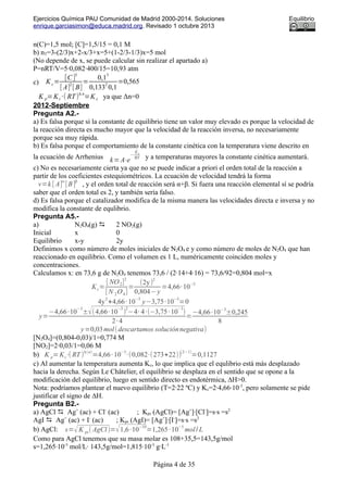 Ejercicios Química PAU Comunidad de Madrid 2000-2014. Soluciones Equilibrio
enrique.garciasimon@educa.madrid.org. Revisado 1 octubre 2013
n(C)=1,5 mol; [C]=1,5/15 = 0,1 M
b) nT=3-(2/3)x+2-x/3+x=5+(1-2/3-1/3)x=5 mol
(No depende de x, se puede calcular sin realizar el apartado a)
P=nRT/V=5·0,082·400/15=10,93 atm
c) K c=
[C ]
3
[ A]
2
[ B]
=
0,1
3
0,133
2
0,1
=0,565
K p=Kc ·( RT)
Δ n
=K c ya que Δn=0
2012-Septiembre
Pregunta A2.-
a) Es falsa porque si la constante de equilibrio tiene un valor muy elevado es porque la velocidad de
la reacción directa es mucho mayor que la velocidad de la reacción inversa, no necesariamente
porque sea muy rápida.
b) Es falsa porque el comportamiento de la constante cinética con la temperatura viene descrito en
la ecuación de Arrhenius k=A⋅e
−
Ea
RT y a temperaturas mayores la constante cinética aumentará.
c) No es necesariamente cierta ya que no se puede indicar a priori el orden total de la reacción a
partir de los coeficientes estequiométricos. La ecuación de velocidad tendrá la forma
v=k [ A]
α
[B]
β
, y el orden total de reacción será α+β. Si fuera una reacción elemental sí se podría
saber que el orden total es 2, y también sería falso.
d) Es falsa porque el catalizador modifica de la misma manera las velocidades directa e inversa y no
modifica la constante de equlibrio.
Pregunta A5.-
a) N2O4(g)  2 NO2(g)
Inicial x 0
Equilibrio x-y 2y
Definimos x como número de moles iniciales de N2O4 e y como número de moles de N2O4 que han
reaccionado en equilibrio. Como el volumen es 1 L, numéricamente coinciden moles y
concentraciones.
Calculamos x: en 73,6 g de N2O4 tenemos 73,6 / (2·14+4·16) = 73,6/92=0,804 mol=x
Kc=
[ NO2]
2
[ N 2O4]
=
(2y)
2
0,804−y
=4,66·10
−3
4y
2
+4,66·10
−3
y−3,75·10
−3
=0
y=
−4,66·10
−3
±√(4,66·10
−3
)
2
−4· 4·(−3,75·10
−3
)
2·4
=
−4,66·10
−3
±0,245
8
y=0,03mol(descartamos soluciónnegativa)
[N2O4]=(0,804-0,03)/1=0,774 M
[NO2]=2·0,03/1=0,06 M
b) K p= Kc⋅( RT )
Δ(n)
=4,66·10
−3
·(0,082·(273+22))
(2−1)
=0,1127
c) Al aumentar la temperatura aumenta Kc, lo que implica que el equlibrio está más desplazado
hacia la derecha. Según Le Châtelier, el equilibrio se desplaza en el sentido que se opone a la
modificación del equilibrio, luego en sentido directo es endotérmica, ∆H>0.
Nota: podríamos plantear el nuevo equilibrio (T=2·22 ºC) y Kc=2·4,66·10-3
, pero solamente se pide
justificar el signo de ∆H.
Pregunta B2.-
a) AgCl  Ag+
(ac) + Cl-
(ac) ; Kps (AgCl)= [Ag+
]·[Cl-
]=s·s =s2
AgI  Ag+
(ac) + I-
(ac) ; Kps (AgI)= [Ag+
]·[I-
]=s·s =s2
b) AgCl: s=√K ps( AgCl)=√1,6·10
−10
=1,265·10
−5
mol/ L
Como para AgCl tenemos que su masa molar es 108+35,5=143,5g/mol
s=1,265·10-5
mol/L· 143,5g/mol=1,815·10-3
g·L-1
Página 4 de 35
 