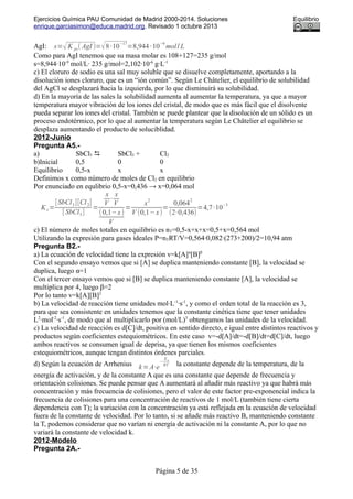 Ejercicios Química PAU Comunidad de Madrid 2000-2014. Soluciones Equilibrio
enrique.garciasimon@educa.madrid.org. Revisado 1 octubre 2013
AgI: s=√K ps( AgI )=√8·10−17
=8,944·10−9
mol/ L
Como para AgI tenemos que su masa molar es 108+127=235 g/mol
s=8,944·10-9
mol/L· 235 g/mol=2,102·10-6
g·L-1
c) El cloruro de sodio es una sal muy soluble que se disuelve completamente, aportando a la
disolución iones cloruro, que es un “ión común”. Según Le Châtelier, el equilibrio de solubilidad
del AgCl se desplazará hacia la izquierda, por lo que disminuirá su solubilidad.
d) En la mayoría de las sales la solubilidad aumenta al aumentar la temperatura, ya que a mayor
temperatura mayor vibración de los iones del cristal, de modo que es más fácil que el disolvente
pueda separar los iones del cristal. También se puede plantear que la disolución de un sólido es un
proceso endotérmico, por lo que al aumentar la temperatura según Le Châtelier el equilibrio se
desplaza aumentando el producto de soluciblidad.
2012-Junio
Pregunta A5.-
a) SbCl5  SbCl3 + Cl2
b)Inicial 0,5 0 0
Equilibrio 0,5-x x x
Definimos x como número de moles de Cl2 en equilibrio
Por enunciado en equlibrio 0,5-x=0,436 → x=0,064 mol
K c=
[SbCl3][Cl2]
[ SbCl5]
=
x
V
⋅
x
V
(0,1−x)
V
=
x
2
V (0,1−x)
=
0,064
2
(2⋅0,436)
=4,7·10
−3
c) El número de moles totales en equilibrio es nT=0,5-x+x+x=0,5+x=0,564 mol
Utilizando la expresión para gases ideales P=nTRT/V=0,564·0,082·(273+200)/2=10,94 atm
Pregunta B2.-
a) La ecuación de velocidad tiene la expresión v=k[A]α
[B]β
Con el segundo ensayo vemos que si [A] se duplica manteniendo constante [B], la velocidad se
duplica, luego α=1
Con el tercer ensayo vemos que si [B] se duplica manteniendo constante [A], la velocidad se
multiplica por 4, luego β=2
Por lo tanto v=k[A][B]2
b) La velocidad de reacción tiene unidades mol·L-1
·s-1
, y como el orden total de la reacción es 3,
para que sea consistente en unidades tenemos que la constante cinética tiene que tener unidades
L2
·mol-2
·s-1
, de modo que al multiplicarlo por (mol/L)3
obtengamos las unidades de la velocidad.
c) La velocidad de reacción es d[C]/dt, positiva en sentido directo, e igual entre distintos reactivos y
productos según coeficientes estequiométricos. En este caso v=-d[A]/dt=-d[B]/dt=d[C]/dt, luego
ambos reactivos se consumen igual de deprisa, ya que tienen los mismos coeficientes
estequiométricos, aunque tengan distintos órdenes parciales.
d) Según la ecuación de Arrhenius k=A⋅e
−
Ea
RT la constante depende de la temperatura, de la
energía de activación, y de la constante A que es una constante que depende de frecuencia y
orientación colisiones. Se puede pensar que A aumentará al añadir más reactivo ya que habrá más
concentración y más frecuencia de colisiones, pero el valor de este factor pre-exponencial indica la
frecuencia de colisiones para una concentración de reactivos de 1 mol/L (también tiene cierta
dependencia con T); la variación con la concentración ya está reflejada en la ecuación de velocidad
fuera de la constante de velocidad. Por lo tanto, si se añade más reactivo B, manteniendo constante
la T, podemos considerar que no varían ni energía de activación ni la constante A, por lo que no
variará la constante de velocidad k.
2012-Modelo
Pregunta 2A.-
Página 5 de 35
 