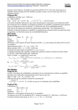 Ejercicios Química PAU Comunidad de Madrid 2000-2014. Soluciones Equilibrio
enrique.garciasimon@educa.madrid.org. Revisado 1 octubre 2013
gaseosos, hacia reactivos. Se puede ver que ahora n(N2O4)=0,7-y'=0,31 mol, mayor que en el
equilibrio anterior donde eran 0,28 También se puede ver que y' es 0,39 menor que 0,42 en el
equilibrio anterior.
Pregunta 2B.-
a) Mg(OH)2 (s)Mg2+
(ac) + 2OH-
(ac)
Ks = [Mg2+
]·[OH−
]2
b) Ks = s·(2s)2
= 4s3
; 1,8·10-11
=4s3
; s=
3
√1,8·10
−11
/4 = 1,65·10-4 mol·L-1
c) El ácido clorhídrico liberaría H+
que serían neutralizados al reaccionar con los hidroxilos (OH-
).
Por el principio de Le Châtelier, al desaparecer productos el equilibrio se desplazaría para oponerse
hacia esa desaparición, hacia la derecha, y se disolvería más sal; la solubilidad aumenta.
d) El cloruro de magnesio se disolvería y aparecerían cationes Mg2+
. Por el principio de Le
Châtelier, al aparecer productos el equilibrio se desplazaría para oponerse hacia esa aparición, hacia
la izquierda, y se disolvería menos sal; la solubilidad disminuye.
2011-Junio
Pregunta 5A.-
a) COCl2  CO + Cl2
Inicial x 0 0
Equilibrio x-y y y
Definimos x como número de moles iniciales de COCl2 e y como número de moles de CO y de Cl2
en equilibrio.
Masa molecular COCl2 = 12 + 16 + 2·35,5 = 99
Moles iniciales COCl2 = x = 3,2/99 = 0,032 mol
El número de moles totales en equilibrio nT=x-y+y+y=x+y
Conocida la presión total, volumen y temperatura, podemos calcular el número de moles totales
nT=PV/RT = (180/760)·5/0,082·300 = 0,048 mol
0,032+y=0,048 → y=0,048-0,032=0,016 mol
PCOCl2
=χCOCl2
PT =
0,032−0,016
0,048
0,237=0,078atm; PCO=0,078atm; PCl2
=0,078atm
b) K p=
PCO⋅PCl2
PCOCl2
=
0,078⋅0,078
0,078
=0,078
K p=Kc⋅( RT)
Δ(n)
⇒K c=
K p
(RT )
Δ(n)
=
0,078
(0,082⋅300)
(2−1)
=0,031
2011-Modelo
Pregunta 2A.-
d) Falsa. El producto de solubilidad es el producto de sus concentraciones molares en equilibrio
elevadas a sus coeficientes estequiométricos por lo que en este caso
MgF2  Mg2+
+ 2F-
; Ks = [s]¹ [2s]² = 4s³;
Dado que nos dan Ks, podemos calcular la concentración
s=
3
√6,810 ⁻⁹
4
=1,19⋅10
−3
M Es falso ya que no es la indicada como solubilidad
Pregunta 5A.-
a) Recipiente X
PCl5  PCl3 +Cl2
Inicial 0,1 0 0
Equilibrio 0,1-x x x
Definimos x como número de moles de Cl2 en equilibrio
Al reducirse en un 50% la cantidad de PCl5 , tenemos la mitad 0,1/2 = 0,05 mol, y x=0,05 mol.
El número total de moles de gas nT=0,1-x + x + x = 0,1 + x = 0,15 mol
Página 7 de 35
 