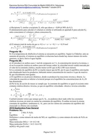 Ejercicios Química PAU Comunidad de Madrid 2000-2014. Soluciones Equilibrio
enrique.garciasimon@educa.madrid.org. Revisado 1 octubre 2013
P=
nT ·R·T
V
=
0,15⋅0,082⋅532
1,2
=5,45atmenel recipiente X
b) K c=
[ PCl3][Cl2]
[ PCl5]
=
x
V
⋅
x
V
(0,1−x)
V
=
x
2
V (0,1−x)
=
0,05
2
(1,2⋅(0,1−0,05))
=0,042
c) Recipiente Y, similar a recipiente X, sólo que ahora x = 0,09 (el 90% de 0,1)
El planteamiento para calcular el volumen es similar el utilizando en apartado b para calcular Kc:
antes conocíamos el volumen y ahora conocemos Kc.
Kc=
[ PCl3]' [Cl2]'
[ PCl5]'
=
x'
V
'⋅
x'
V
'
(0,1−x' )
V
'
=
x '
2
V ' (0,1−x' )
;V ' =
0,09
2
(0,042⋅(0,1−0,09))
=19,3 L
d) El número total de moles de gas nT=0,1-x + x + x = 0,1 + x = 0,19 mol
P=
nT · R·T
V
=
0,19⋅0,082⋅532
19,3
=0,43atmenel recipienteY
Pregunta 1B.-
b) A la temperatura de ebullición el sistema se encuentra en equilibrio. Según Le Châtelier, ante un
aumento de presión, el sistema en equilibrio evoluciona hacia donde hay menor número de moles
gaseosos, es decir, hacia el agua líquida.
Pregunta 2B.-
a) Al introducir en ambos casos 1 mol de compuesto en 1 L, la concentración inicial es la misma, y
al ser la ecuación cinética en ambos casos del mismo orden, la velocidad inicial vendrá marcada por
el valor de la constante cinética, mucho menor en R1 que en R2 (100 veces menor).
b) La constante de equilibrio de R1 es mucho mayor que de R2, por lo que el equilibrio está mucho
más desplazado hacia los productos, habiendo menor concentración de reactivo A que de reactivo
B, que inicialmente eran iguales.
c) El equilibrio es un proceso dinámico, donde se producen las reacciones inversa y directa. La
velocidad de reacción es inferior a la inicial porque en el equilibrio las concentraciones de A y B
han disminuido.
d) Por la ley de acción de masas se cumple que la constante de equilibrio es igual al cociente entre
contante cinética directa e inversa, ya que en equilibrio velocidades directa e inversa coinciden
K c=
kdirecta
kinversa
k− 1=
k1
K 1
=
1
50
; k− 2=
100
2
·10
− 3
;k−1< k−2 .
Cualitativamente vemos que aunque que k1<k2 , no podemos decir nada sobre las constantes
cinéticas inversas sin tener en cuenta las constantes de equilibrio. Si ambas tuviesen la misma
constante de equilibrio, tendríamos k-1>k-2 pero con los valores de constantes de equilibrio del
enunciado se obtiene este resultado.
2010-Septiembre-Fase General
Problema 1A.-
a) 2 NO2  N2O4
Equilibrio x y
Definimos x como número de moles de NO2 en equilibrio e y como número de moles de N2O4 en
equilibrio.
Masa molecular (NO2) = 14+16·2=46
Masa molecular (N2O4) = 14·2+16·4=92
m(NO2)=46 g/mol·x mol
Página 8 de 35
 