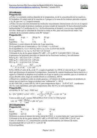 Ejercicios Química PAU Comunidad de Madrid 2000-2014. Soluciones Equilibrio
enrique.garciasimon@educa.madrid.org. Revisado 1 octubre 2013
2014-Modelo
Pregunta A2.-
a) Falso. La constante cinética depende de la temperatura, no de la concentración de los reactivos.
b) Verdadero. El orden total de la reacción es 3 porque es la suma de los órdenes parciales respecto
a A y B, que son 1 y 2 respectivamente.
c) Falso. En una reacción elemental las moléculas reaccionantes interaccionan a la vez en el espacio
y el tiempo llevando al producto mediante un único estado de transición. Si fuera elemental tendría
molecularidad 3 (2 moléculas de A y 1 de B colisionarían al tiempo), y eso es muy improbable.
d) Falso. Dado que la velocidad de reacción se mide en M/s, para una reacción de orden 3 las
unidades de la constante cinética serán M-2
·tiempo-1
.
Pregunta A5.-
a) A (g) + 3B (g)  2C (g)
Inicial 1 3 0
Equilibrio 1-x 3-3x 2x
Definimos x como número de moles de A que reacciona.
En el equilibrio por el enunciado nC=2x=1,6 mol → x=0,8 mol
En el equilibrio nA=1-x=1-0,8=0,2 mol A, nB=3-3x=3-3·0,8=0,6 mol B
En el equilibrio nT=nA+nB+nC=0,2+0,6+1,6=2,4 mol
Utilizando la ley de los gases ideales PV=nRT → PT=nTRT/V=2,4·0,082·350/5=13,8 atm
Expresamos las presiones parciales en función de las fracciones molares y las calculamos
P(A)=χA·PT = (0,2/2,4)·13,8= 1,15 atm
P(B)=χB·PT = (0,6/2,4)·13,8= 3,45 atm
P(C)=χC·PT = (1,6/2,4)·13,8= 9,2 atm
K p=
P(C)
2
P( A)· P(B)
3
=
9,2
2
1,15·3,45
3
=1,79
b) Si a 200 K el valor de Kp es de 17, y según el apartado A a 350 K el valor de Kp es 1,79, quiere
decir que disminuye al aumentar la temperatura. Aumentar Kp supone desplazarse hacia reactivos, y
según Le Châtelier se desplaza en el sentido en el que se opone a ese aumento, que es el sentido en
el que absorbe calor, luego en sentido directo es exotérmica, ΔH<0.
c) Reactivos y productos están en estado gaseoso, y el número de moles gaseosos en productos es
menor que en reactivos, luego se produce una “ordenación” y ΔS<0
d) ΔG=ΔH-TΔS, y como ΔH<0 y ΔS<0, para temperaturas bajas ( ∣Δ H∣>∣T Δ S∣ ) tendremos
ΔG<0 y será espontánea, pero para temperaturas altas ΔG>0 y no será espontánea.
Pregunta B5.-
a) Fe(OH)3  Fe3+
(ac) + 3OH-
(ac)
Ks = [Fe3+
]·[OH-
]3
=s·(3s)3
=27s4
; s=
4
√K s
27
=
4
√2,8·10
−39
27
=1,01·10−10
M
Como se pide en g/L, usamos M(Fe(OH)3)=55,8+3·(16+1)=106,8 g/mol
1,01·10
−10 mol
L
·
106,8 g
1mol
=1,08·10
−8
g/ L
2013-Septiembre
Pregunta A4.-
a) COCl2 (g)  CO (g) + Cl2 (g)
Inicial n0 0 0
Equilibrio n0(1-α) n0 α n0 α
Definimos n0 como el número de moles inicial de COCl2 y α como tanto por 1 que reaccionan.
Utilizando la ley de los gases ideales PV=nRT, n=PV/RT=0,92·1/0,082·500=2,24·10-2
mol
Como el volumen es 1 L, concentración coincide numéricamente con número de moles.
Inicialmente[COCl2]=2,24·10-2
/1= 2,24·10-2
M
b) En el equilibrio
Página 1 de 35
 