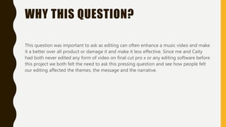 WHY THIS QUESTION?
This question was important to ask as editing can often enhance a music video and make
it a better over all product or damage it and make it less effective. Since me and Caity
had both never edited any form of video on final cut pro x or any editing software before
this project we both felt the need to ask this pressing question and see how people felt
our editing affected the themes, the message and the narrative.
 