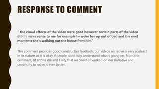 RESPONSE TO COMMENT
“ the visual effects of the video were good however certain parts of the video
didn't make sense to me for example he woke her up out of bed and the next
moments she's walking out the house from him”
This comment provides good constructive feedback, our videos narrative is very abstract
in its nature so it is okay if people don’t fully understand what's going on. From this
comment, ot shows me and Caity that we could of worked on our narrative and
continuity to make it ever better.
 