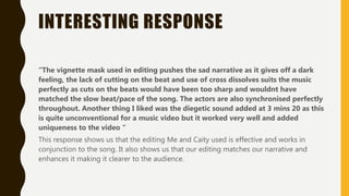 INTERESTING RESPONSE
“The vignette mask used in editing pushes the sad narrative as it gives off a dark
feeling, the lack of cutting on the beat and use of cross dissolves suits the music
perfectly as cuts on the beats would have been too sharp and wouldnt have
matched the slow beat/pace of the song. The actors are also synchronised perfectly
throughout. Another thing I liked was the diegetic sound added at 3 mins 20 as this
is quite unconventional for a music video but it worked very well and added
uniqueness to the video “
This response shows us that the editing Me and Caity used is effective and works in
conjunction to the song. It also shows us that our editing matches our narrative and
enhances it making it clearer to the audience.
 