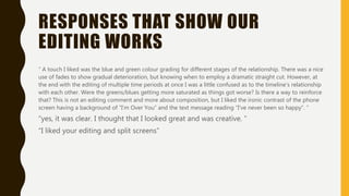RESPONSES THAT SHOW OUR
EDITING WORKS
“ A touch I liked was the blue and green colour grading for different stages of the relationship. There was a nice
use of fades to show gradual deterioration, but knowing when to employ a dramatic straight cut. However, at
the end with the editing of multiple time periods at once I was a little confused as to the timeline’s relationship
with each other. Were the greens/blues getting more saturated as things got worse? Is there a way to reinforce
that? This is not an editing comment and more about composition, but I liked the ironic contrast of the phone
screen having a background of “I’m Over You” and the text message reading “I’ve never been so happy”. “
“yes, it was clear. I thought that I looked great and was creative. “
“I liked your editing and split screens”
 
