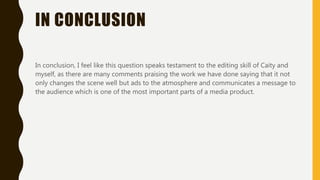 IN CONCLUSION
In conclusion, I feel like this question speaks testament to the editing skill of Caity and
myself, as there are many comments praising the work we have done saying that it not
only changes the scene well but ads to the atmosphere and communicates a message to
the audience which is one of the most important parts of a media product.
 