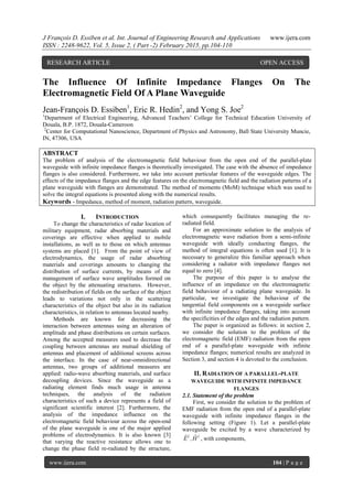 J François D. Essiben et al. Int. Journal of Engineering Research and Applications www.ijera.com
ISSN : 2248-9622, Vol. 5, Issue 2, ( Part -2) February 2015, pp.104-110
www.ijera.com 104 | P a g e
The Influence Of Infinite Impedance Flanges On The
Electromagnetic Field Of A Plane Waveguide
Jean-François D. Essiben1
, Eric R. Hedin2
, and Yong S. Joe2
1
Department of Electrical Engineering, Advanced Teachers’ College for Technical Education University of
Douala, B.P. 1872, Douala-Cameroon
2
Center for Computational Nanoscience, Department of Physics and Astronomy, Ball State University Muncie,
IN, 47306, USA
ABSTRACT
The problem of analysis of the electromagnetic field behaviour from the open end of the parallel-plate
waveguide with infinite impedance flanges is theoretically investigated. The case with the absence of impedance
flanges is also considered. Furthermore, we take into account particular features of the waveguide edges. The
effects of the impedance flanges and the edge features on the electromagnetic field and the radiation patterns of a
plane waveguide with flanges are demonstrated. The method of moments (MoM) technique which was used to
solve the integral equations is presented along with the numerical results.
Keywords - Impedance, method of moment, radiation pattern, waveguide.
I. INTRODUCTION
To change the characteristics of radar location of
military equipment, radar absorbing materials and
coverings are effective when applied to mobile
installations, as well as to those on which antennas
systems are placed [1]. From the point of view of
electrodynamics, the usage of radar absorbing
materials and coverings amounts to changing the
distribution of surface currents, by means of the
management of surface wave amplitudes formed on
the object by the attenuating structures. However,
the redistribution of fields on the surface of the object
leads to variations not only in the scattering
characteristics of the object but also in its radiation
characteristics, in relation to antennas located nearby.
Methods are known for decreasing the
interaction between antennas using an alteration of
amplitude and phase distributions on certain surfaces.
Among the accepted measures used to decrease the
coupling between antennas are mutual shielding of
antennas and placement of additional screens across
the interface. In the case of near-omnidirectional
antennas, two groups of additional measures are
applied: radio-wave absorbing materials, and surface
decoupling devices. Since the waveguide as a
radiating element finds much usage in antenna
techniques, the analysis of the radiation
characteristics of such a device represents a field of
significant scientific interest [2]. Furthermore, the
analysis of the impedance influence on the
electromagnetic field behaviour across the open-end
of the plane waveguide is one of the major applied
problems of electrodynamics. It is also known [3]
that varying the reactive resistance allows one to
change the phase field re-radiated by the structure,
which consequently facilitates managing the re-
radiated field.
For an approximate solution to the analysis of
electromagnetic wave radiation from a semi-infinite
waveguide with ideally conducting flanges, the
method of integral equations is often used [1]. It is
necessary to generalize this familiar approach when
considering a radiator with impedance flanges not
equal to zero [4].
The purpose of this paper is to analyse the
influence of an impedance on the electromagnetic
field behaviour of a radiating plane waveguide. In
particular, we investigate the behaviour of the
tangential field components on a waveguide surface
with infinite impedance flanges, taking into account
the specificities of the edges and the radiation pattern.
The paper is organized as follows: in section 2,
we consider the solution to the problem of the
electromagnetic field (EMF) radiation from the open
end of a parallel-plate waveguide with infinite
impedance flanges; numerical results are analyzed in
Section 3, and section 4 is devoted to the conclusion.
II. RADIATION OF A PARALLEL-PLATE
WAVEGUIDE WITH INFINITE IMPEDANCE
FLANGES
2.1. Statement of the problem
First, we consider the solution to the problem of
EMF radiation from the open end of a parallel-plate
waveguide with infinite impedance flanges in the
following setting (Figure 1). Let a parallel-plate
waveguide be excited by a wave characterized by
ii
H,E

, with components,
RESEARCH ARTICLE OPEN ACCESS
 