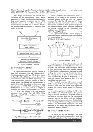 Sharon Theresa George Int. Journal of Engineering Research and Applications www.ijera.com
ISSN : 2248-9622, Vol. 5, Issue 3, ( Part -1) March 2015, pp.88-92
www.ijera.com 89 | P a g e
The design specifications are defined first.
According to the specifications, initial design
parameters are chosen, including sampling frequency,
loop order, quantizer resolution and the DAC
feedback pulse. It is then simulated in
matlab/simulink and SNR plot is obtained. Finally,
the building block specifications for the circuit level
design are derived.
Input Models
Fig. 1 Design Flow for CT SD ADC
2.1 SYSTEM LEVEL DESIGN
A sigma delta modulator typically consists of
loop filter, feedforward ADC and a feedback DAC.
The block diagrams of DT and CT SDM are shown
in figure 2. L (Z) and L(s) represent the discrete time
and continuous time loop filters respectively. The
ADC usually called quantizer, converts its input to
digital output. The feedback DAC converts it back to
analog form and is then subtracted from input. Main
characteristics of CT SD ADC are that input of CT
SDM remains a CT signal, until it is sampled at
quantizer. The sampling is controlled by clock signal.
A CT SDM has implicit AAF and generally
consumes lesser power than DT SDM. These
advantages make CT SDM a good choice for wireless
applications [8].
Fig. 2 Block diagram of DT and CT SDM
For a CT modulator, the sample values of the CT
waveform at the input of the quantizer at each
sampling instance define an exact DT impulse
response. To make the DT hd(n) and CT loops
equivalent, the open loop impulse responses of the
discrete time loop filters, from quantizer outputs to
the input of quantizer, should match the samples of
the impulse response of the continuous time
modulator loops [9]. That is:
hd(n) = [hDAC(t) * hc(t)]|t= nTs
(1)
The Laplace domain to the z domain mapping is
established through impulse-invariant transformation
(IIT) and is defined as,
Z-1
{Hd(z)} = L-1
{HDAC(s)Hc(s)}|t=nTs
(2)
Fig. 3 Structure of used CT SDM
Loop filter can be designed by feedforward and
feedback architecture. In the feed-forward structure,
only one DAC is needed in the feedback path, which
is more area-efficient. But signal transfer function
(STF) of feedforward architecture has an out-of-band
peaking at a certain frequency. This implies that at
the peaking frequency the maximum stable input
level is reduced by the gain of the peaking. As a
result, the dynamic range is reduced and a lot of big
out-of-band interferers exist.
The feedback structure [5] requires several
DACs feeding back to each integrator output. The
feedback filter does not suffer from significant
peaking, but reduces signal swings at integrator
outputs.
In wireless applications, peaking in STF of the
CT modulator can effectively degrade the dynamic
range of receiver. The reduced integrator swings at
the output of first filter stage and STF filtering that
occurred both in the feedforward and feedback
architecture.As a compromise between the drawbacks
of STF peaking and reduced swing, a combination of
feedback and feedforward architecture has been
proposed in this paper. The suggested model of
architecture is shown in figure 3.
2.2 CIRCUIT LEVEL DESIGN
The circuit of the first integrator, the most
critical block is designed on transistor level using 180
nm CMOS technology. The basic architecture of
System-Level Simulation
(Matlab)
Transistor-level Simulation of
Integrator circuit in cadence
Building Block Specifications
Modulator performance
( SNR, DR plot)
 