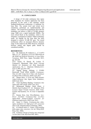 Sharon Theresa George Int. Journal of Engineering Research and Applications www.ijera.com
ISSN : 2248-9622, Vol. 5, Issue 3, ( Part -1) March 2015, pp.88-92
www.ijera.com 92 | P a g e
IV. CONCLUSION
A design of 3rd order continuous time sigma
delta modulator for wireless application has been
presented. In this work a new topology, mixed
feedback/feedforward architecture is proposed for
loop filter. The system level and circuit level
simulations performed on matlab/simulink and
cadence. The system-level simulations show that the
modulator can achieve a SNR of 70.5dB, dynamic
range 70dB over a signal bandwidth 20MHz. The
most critical block in the modulator, which is the
integrator, is designed in Cadence 180nm technology
mode. An Opamp for the loop filter has been
designed to achieve 32.1dB DC gain. The mixed
architecture offers an increased effective dynamic
range. It also improves the SNR. However, mismatch
between analog and digital paths should be
considered carefully.
REFERENCES
[1]. M. Andersson, M. Anderson, L., A 7.5 mW 9
MHz CT ΣΔ Modulator in 65 nm CMOS With 69
dB SNDR and Reduced Sensitivity to Loop Delay
Variations, IEEE Proc., Japan, November 2012,
pp. 245-248.
[2].S. Zouari, H. Daoud, M. Loulou, P.
Loumeau,N. Masmoudi, High Order Cascade
Multibit ΣΔ Modulator for Wide Bandwidth
Applications, Int. J. Electrical, Robotics,Vol.1,
Issue 9, 2007 ,pp 1341-1347
[3]. Jiageng Huang, Shiliang, A 10-MHz
Bandwidth 70-dB SNDR 640MS/s Continuous-
Time ΣΔ ADC Using Gm-C Filter with Nonlinear
Feedback DAC Calibration, IEEE Conf. 2013.
[4]. Dragos Ducu, A 14-bit and 70dB Dynamic
range,Continuous time Sigma Delta Modulator,
IEEE Conf. 2013.
[5]. Yuan Jun,Zhang Zhafeng, Continuous time
sigma delta ADC design, IEEE Conf. 2013.
[6] Mohammad Ranjbar, Omid Oliaei, A
Multibit Dual-Feedback CT ΣΔ Modulator With
Lowpass Signal Transfer Function, IEEE Trans.
Circuits And Systems, Vol. 58, Issue 9, September
2011.
[7]. Kunmo Kim, Jose Silva-Martinez, Low-
Power 3rd-Order Continuous-Time Low-Pass
Sigma-Delta Analog-to-Digital Converter for
Wideband Applications, IEEE Conf. 2012.
[8]. James A. Cherry, Continuous-time delta-
sigma modulators for high-speed A/D conversion
(New York: Integrator Book Technology, 2002).
[9]. R. Schreier and G. C. Temes, Understanding
delta-sigma data converters (1st ed. Wiley-IEEE
Press, Nov. 2004).
[10]. B. Razavi, Design of analog cmos integrated
circuits (New York: Mc-Graw-Hill, 2001).
 