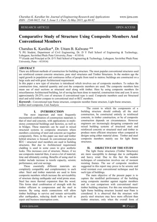 Charuhas K. Karalkar Int. Journal of Engineering Research and Applications www.ijera.com
ISSN : 2248-9622, Vol. 5, Issue 5, ( Part -5) May 2015, pp.88-92
www.ijera.com 88 | P a g e
Comparative Study of Structure Using Composite Members And
Conventional Members
Charuhas K. Karalkar*, Dr. Uttam B. Kalwane **
*( PG Student, Department of Civil Engineering, Dr. D Y Patil School of Engineering & Technology,
Lohegaon, Savitribai Phule Pune University, Pune – 411014)
** (Guide and Principal at Dr. D Y Patil School of Engineering & Technology, Lohegaon, Savitribai Phule Pune
University, Pune – 411014)
ABSTRACT
There are different methods of construction for building structure. The most popular conventional structures used
are reinforced cement concrete structures, pure steel structures and Timber Structures. In the modern age the
rapid growth in population and continuous influx of people from rural to metros; buildings are constructed on a
large scale and with great Architectural requirement.
In this paper a new type of structure is introduced which involves use of composite members. To reduce the
construction time, material quantity and cost the composite members are used. The composite members here
mean use of steel sections as structural steel along with timber. Here by using composite members for
miscellaneous Architectural building, lot of saving has been done in material, construction time and cost. It saves
approximately 20-25% cost of structure if conventional type is used. Composite members used are Structural
steel and solid timber compare to conventional steel or RCC members.
Keywords - Conventional type frame structure, composite member frame structure, Light frame structure,
timber steel composite, Cost Analysis
I. INTRODUCTION
The most important and most frequently
encountered combination of construction materials is
that of steel and concrete, with applications in multi-
storey commercial buildings and factories, as well as
in bridges. These materials can be used in mixed
structural systems in composite structures where
members consisting of steel and concrete act together
compositely. Here, in this paper use steel and timber
hybrid structure is focused. In conventional practice
RCC / structural steel members are used in building
structures. But due to Architectural requirement
cladding is used in some cases to give aesthetic
looks. This increases cost of structure. Hence, if we
use composite material then, it saves a lot of material,
time and ultimately costing. Benefits of using steel in
timber include increase in tensile capacity, seismic
performance, and cost savings.
These essentially different materials are
completely compatible and complementary to each
other. Steel and timber materials are used to form
composite members which increase the serviceability
of structure during earthquake and wind prone areas.
Steel has more thermal expansion than the wood.
This forms ideal combination of strength with the
timber efficient in compression and the steel in
tension. By using steels connections will allow
timber buildings to survive and remain serviceable
after earthquakes, reducing death tolls as well as
repair and business interruption costs.
The extent to which the components of a
building structure should embody all the steel
construction, be constructed entirely in reinforced
concrete, in timber construction, or be of composite
construction depends on circumstances. However
engineers are increasingly designing composite and
mixed building systems of structural steel and
reinforced concrete or structural steel and timber to
produce more efficient structures when compared to
designs using either material alone. Timber and steel
composite members mainly use for light frame
structures.
II. OBJECTIVE OF THE STUDY
The light frame structures (Timber Structures)
are more susceptible to damage due to earthquake
and heavy wind. Due to this fact the modern
techniques of construction involves use of moment
resisting frames. The use of composite members
suggested in this report may prove to be seismic and
wind resistant over conventional technique used for
such type of buildings.
The main objective of the present paper is to
capture the modified performance of the building
using composite member against regular members
and its cost comparison with conventional steel/
timber building structure. For this one miscellaneous
light frame building structure located near Pune is
considered. It is observed that the structure with
purely steel structure may have more efficient than
timber structure, only when the overall form of
RESEARCH ARTICLE OPEN ACCESS
 