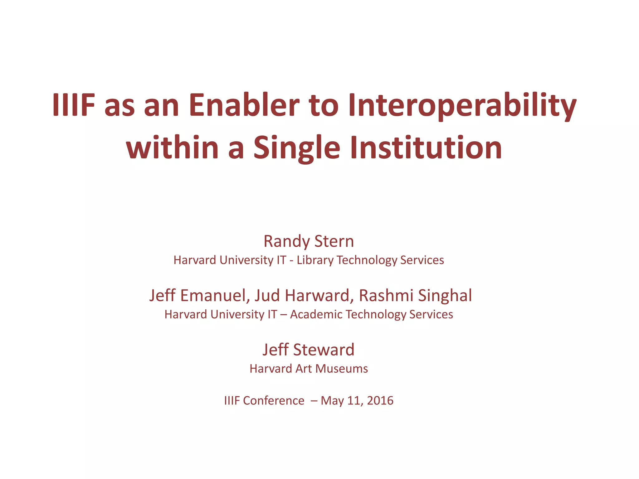 IIIF as an Enabler to Interoperability
within a Single Institution
Randy Stern
Harvard University IT - Library Technology Services
Jeff Emanuel, Jud Harward, Rashmi Singhal
Harvard University IT – Academic Technology Services
Jeff Steward
Harvard Art Museums
IIIF Conference – May 11, 2016
 