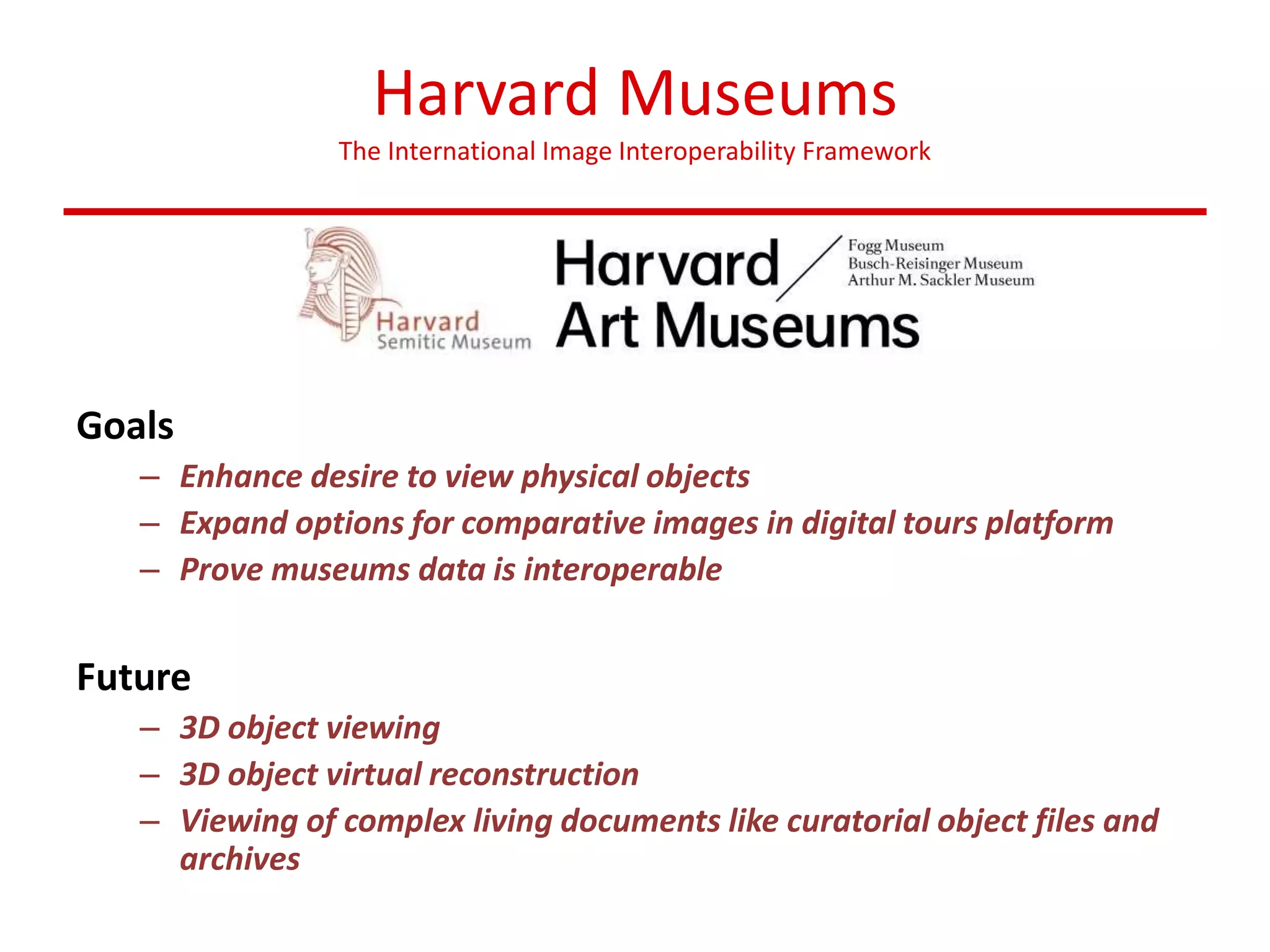 Harvard Museums
The International Image Interoperability Framework
Goals
– Enhance desire to view physical objects
– Expand options for comparative images in digital tours platform
– Prove museums data is interoperable
Future
– 3D object viewing
– 3D object virtual reconstruction
– Viewing of complex living documents like curatorial object files and
archives
 