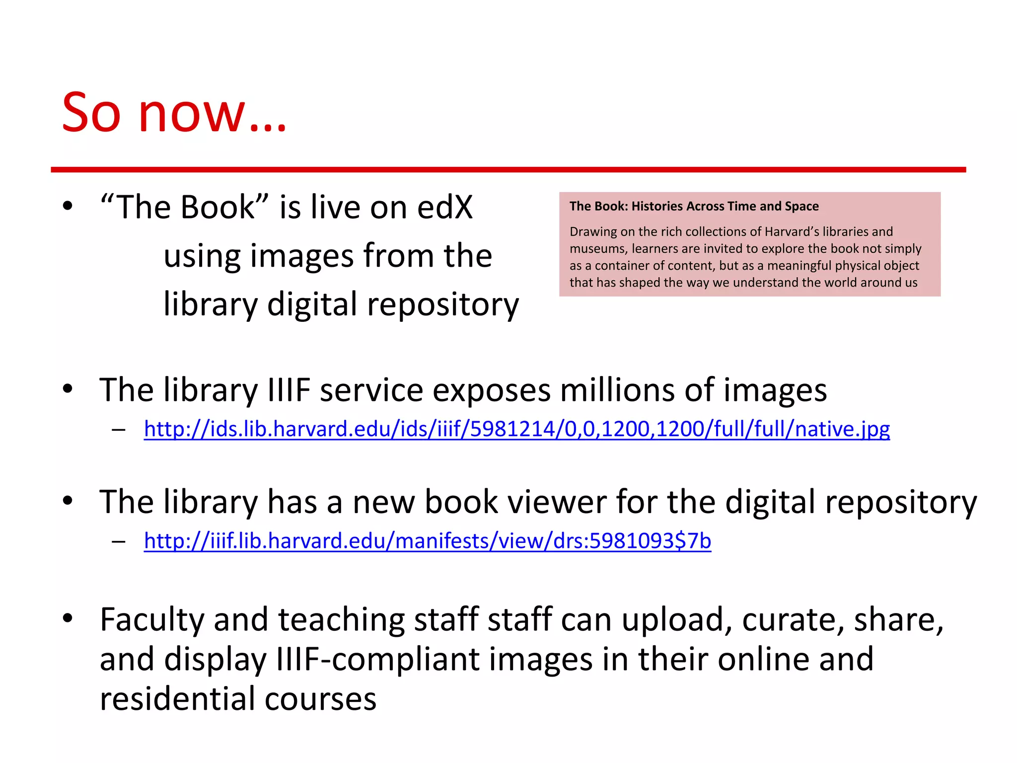 So now…
• “The Book” is live on edX
using images from the
library digital repository
• The library IIIF service exposes millions of images
– http://ids.lib.harvard.edu/ids/iiif/5981214/0,0,1200,1200/full/full/native.jpg
• The library has a new book viewer for the digital repository
– http://iiif.lib.harvard.edu/manifests/view/drs:5981093$7b
• Faculty and teaching staff staff can upload, curate, share,
and display IIIF-compliant images in their online and
residential courses
The Book: Histories Across Time and Space
Drawing on the rich collections of Harvard’s libraries and
museums, learners are invited to explore the book not simply
as a container of content, but as a meaningful physical object
that has shaped the way we understand the world around us
 