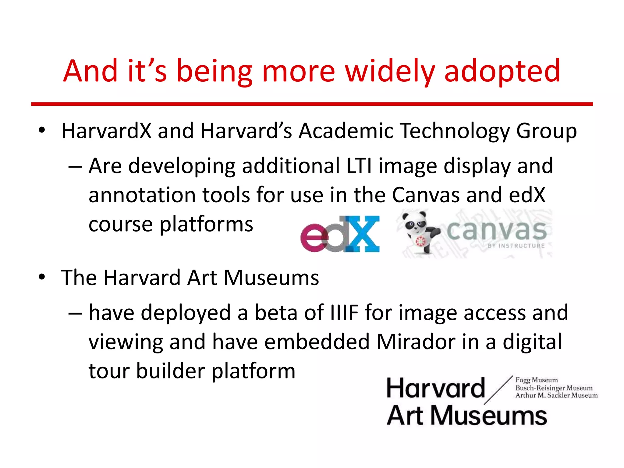 And it’s being more widely adopted
• HarvardX and Harvard’s Academic Technology Group
– Are developing additional LTI image display and
annotation tools for use in the Canvas and edX
course platforms
• The Harvard Art Museums
– have deployed a beta of IIIF for image access and
viewing and have embedded Mirador in a digital
tour builder platform
 