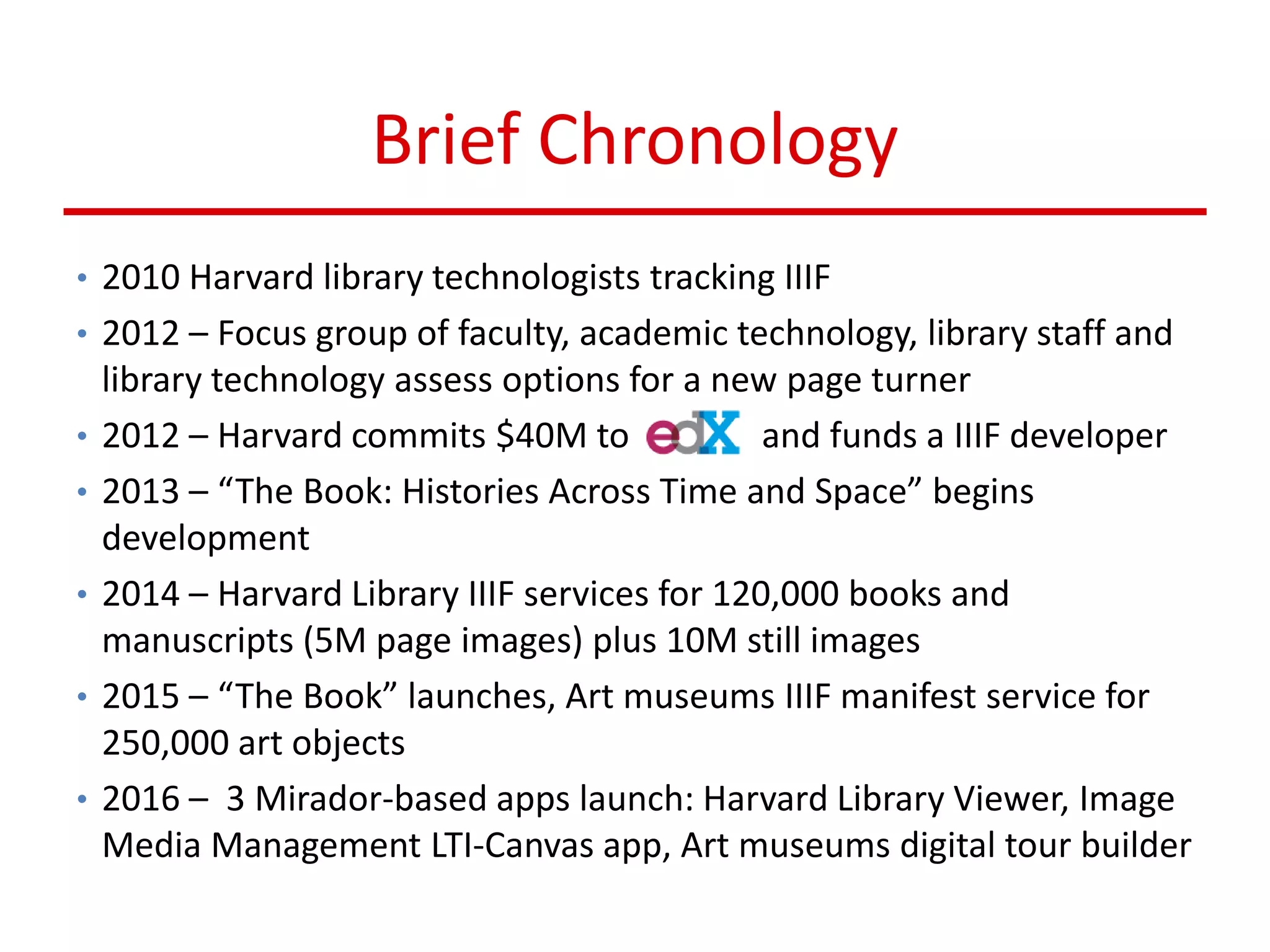 Brief Chronology
• 2010 Harvard library technologists tracking IIIF
• 2012 – Focus group of faculty, academic technology, library staff and
library technology assess options for a new page turner
• 2012 – Harvard commits $40M to and funds a IIIF developer
• 2013 – “The Book: Histories Across Time and Space” begins
development
• 2014 – Harvard Library IIIF services for 120,000 books and
manuscripts (5M page images) plus 10M still images
• 2015 – “The Book” launches, Art museums IIIF manifest service for
250,000 art objects
• 2016 – 3 Mirador-based apps launch: Harvard Library Viewer, Image
Media Management LTI-Canvas app, Art museums digital tour builder
 